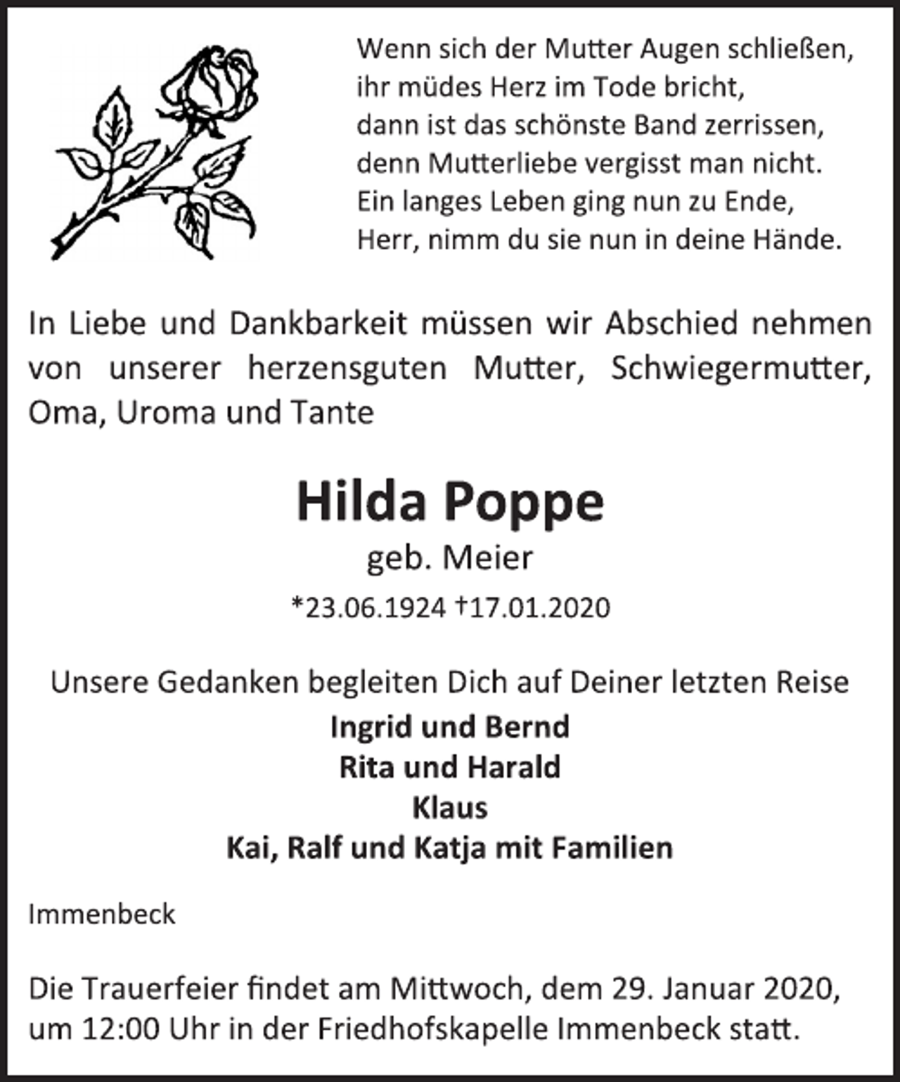 <p>Wenn sich der Mutter Augen schließen,<br />ihr müdes Herz im Tode bricht,<br />dann ist das schönste Band zerrissen,<br />denn Mutterliebe vergisst man nicht.<br />Ein langes Leben ging nun zu Ende,<br />Herr, nimm du sie nun in deine Hände.<br />In Liebe und Dankbarkeit müssen wir Abschied nehmen von unserer herzensguten Mutter, Schwiegermutter, Oma, Uroma und Tante<br />Hilda Poppe<br />geb. Meier<br />*23.06.1924 †17.01.2020<br />Unsere Gedanken begleiten Dich auf Deiner letzten Reise<br />Ingrid und Bernd<br />Rita und Harald<br />Klaus<br />Kai, Ralf und Katja mit Familien<br />Immenbeck<br />Die Trauerfeier findet am Mittwoch, dem 29. Januar 2020, um 12:00 Uhr in der Friedhofskapelle Immenbeck statt.</p>