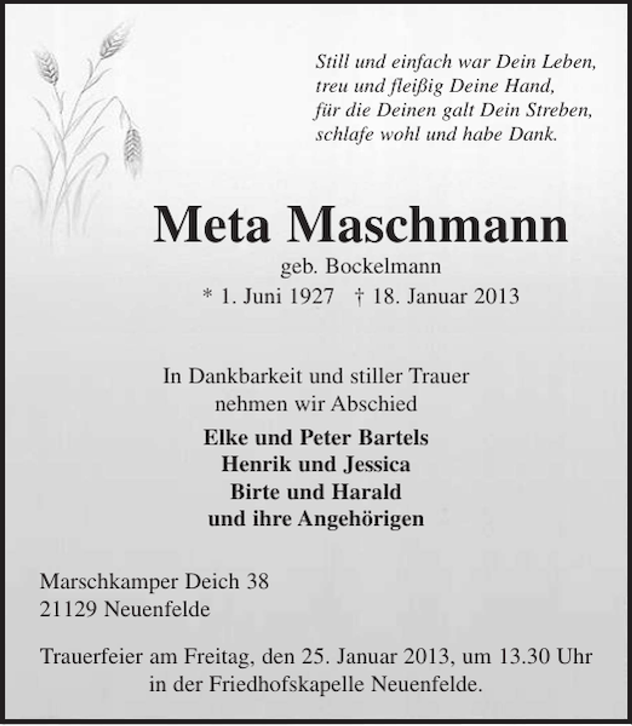 <p>Still und einfach war Dein Leben,<br />treu und fleißig Deine Hand,<br />für die Deinen galt Dein Streben,<br />schlafe wohl und habe Dank.</p><p>Meta Maschmann<br />geb. Bockelmann</p><p>* 1. Juni 1927 + 18. Januar 2013</p><p>In Dankbarkeit und stiller Trauer<br />nehmen wir Abschied</p><p>Elke und Peter Bartels<br />Henrik und Jessica<br />Birte und Harald<br />und ihre Angehörigen</p><p>Markschkamper Deich 38<br />21129 Neuenfelde</p><p>Trauerfeier am Freitag, den 25. Januar 2013, um 13.30 Uhr in der Friedhofskapelle Neuenfelde.</p>