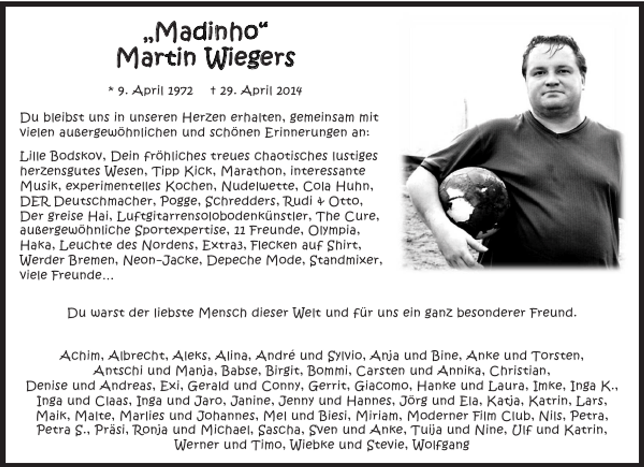 <p>„Madinho“<br />Martin Wiegers<br />* 9. April 1972</p><p>† 29. April 2014</p><p>Du bleibst uns in unseren Herzen erhalten, gemeinsam mit<br />vielen außergewöhnlichen und schönen Erinnerungen an:<br />Lille Bodskov, Dein fröhliches treues chaotisches lustiges<br />herzensgutes Wesen, Tipp Kick, Marathon, interessante<br />Musik, experimentelles Kochen, Nudelwette, Cola Huhn,<br />DER Deutschmacher, Pogge, Schredders, Rudi &amp; Otto,<br />Der greise Hai, Luftgitarrensolobodenkünstler, The Cure,<br />außergewöhnliche Sportexpertise, 11 Freunde, Olympia,<br />Haka, Leuchte des Nordens, Extra3, Flecken auf Shirt,<br />Werder Bremen, Neon-Jacke, Depeche Mode, Standmixer,<br />viele Freunde…<br />Du warst der liebste Mensch dieser Welt und für uns ein ganz besonderer Freund.<br />Achim, Albrecht, Aleks, Alina, André und Sylvio, Anja und Bine, Anke und Torsten,<br />Antschi und Manja, Babse, Birgit, Bommi, Carsten und Annika, Christian,<br />Denise und Andreas, Exi, Gerald und Conny, Gerrit, Giacomo, Hanke und Laura, Imke, Inga K.,<br />Inga und Claas, Inga und Jaro, Janine, Jenny und Hannes, Jörg und Ela, Katja, Katrin, Lars,<br />Maik, Malte, Marlies und Johannes, Mel und Biesi, Miriam, Moderner Film Club, Nils, Petra,<br />Petra S., Präsi, Ronja und Michael, Sascha, Sven und Anke, Tuija und Nine, Ulf und Katrin,<br />Werner und Timo, Wiebke und Stevie, Wolfgang</p>