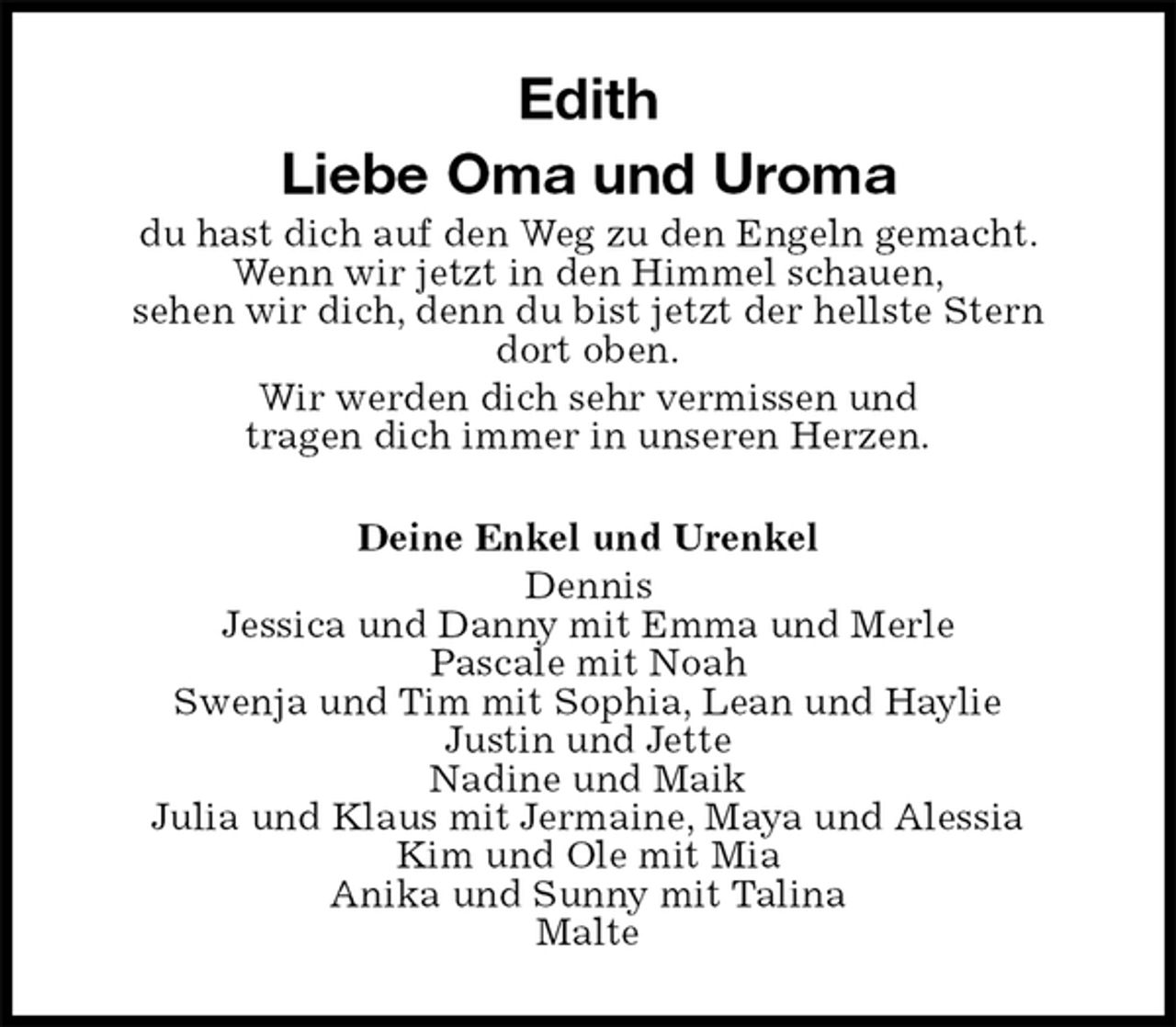 <p>Edith<br />Liebe Oma und Uroma<br />du hast dich auf den Weg zu den Engeln gemacht.<br />Wenn wir jetzt in den Himmel schauen,<br />sehen wir dich, denn du bist jetzt der hellste Stern<br />dort oben.<br />Wir werden dich sehr vermissen und<br />tragen dich immer in unseren Herzen.<br />Deine Enkel und Urenkel<br />Dennis<br />Jessica und Danny mit Emma und Merle<br />Pascale mit Noah<br />Swenja und Tim mit Sophia, Lean und Haylie<br />Justin und Jette<br />Nadine und Maik<br />Julia und Klaus mit Jermaine, Maya und Alessia<br />Kim und Ole mit Mia<br />Anika und Sunny mit Talina<br />Malte</p>