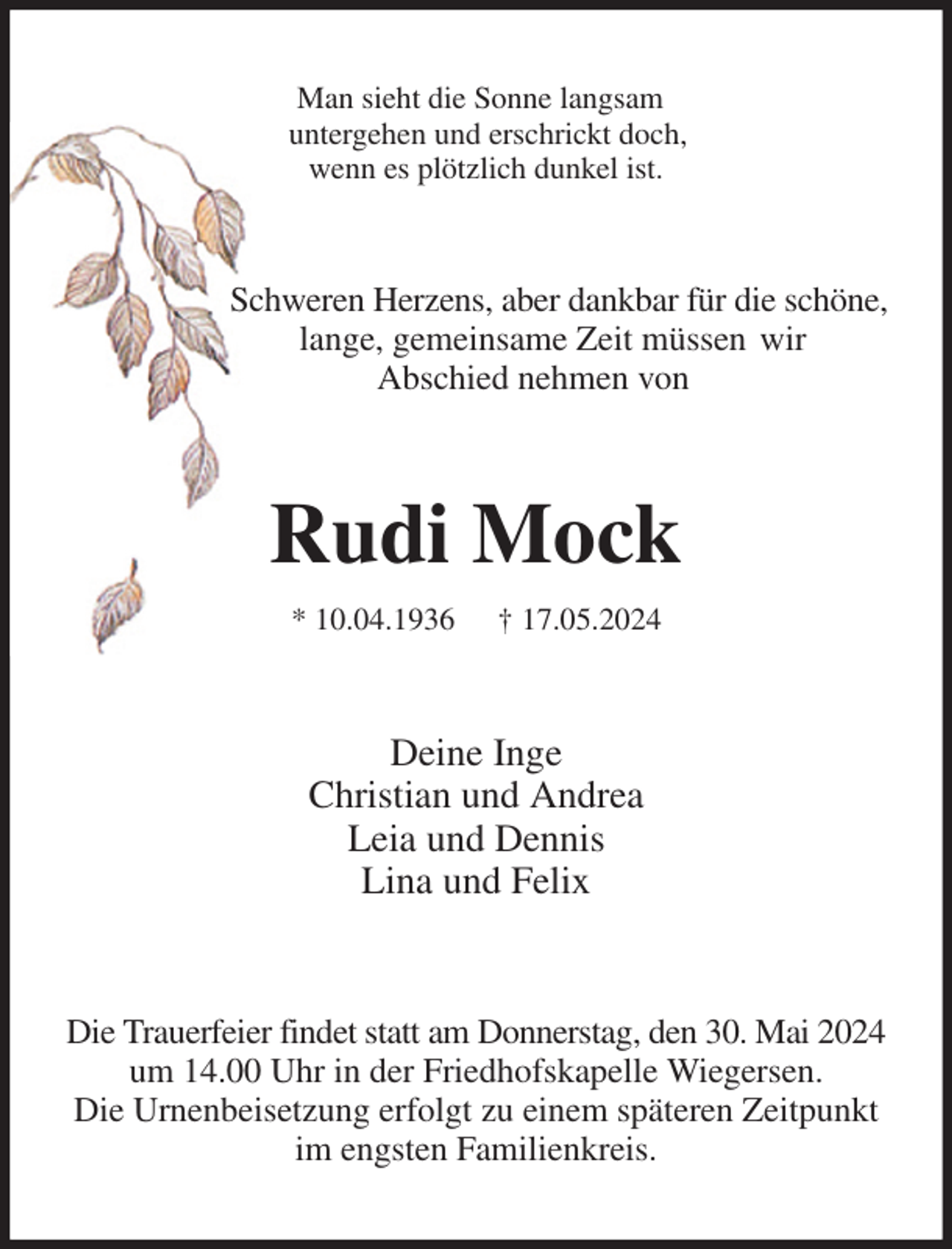 <p>Man sieht die Sonne langsam<br />untergehen und erschrickt doch,<br />wenn es plötzlich dunkel ist.<br />Schweren Herzens, aber dankbar für die schöne,<br />lange, gemeinsame Zeit müssen wir<br />Abschied nehmen von<br />Rudi Mock<br />* 10.04.1936 † 17.05.2024<br />Deine Inge<br />Christian und Andrea<br />Leia und Dennis<br />Lina und Felix<br />Die Trauerfeier findet statt am Donnerstag, den 30. Mai 2024 um 14.00 Uhr in der Friedhofskapelle Wiegersen.<br />Die Urnenbeisetzung erfolgt zu einem späteren Zeitpunkt<br />im engsten Familienkreis.</p>