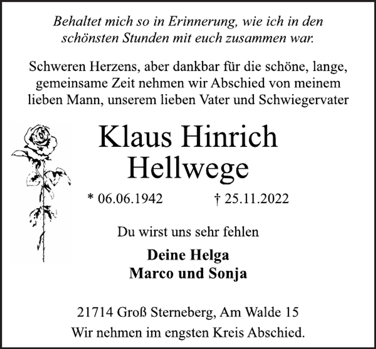 <p>Behaltet mich so in Erinnerung, wie ich in den<br />schönsten Stunden mit euch zusammen war.<br />Schweren Herzens, aber dankbar für die schöne, lange,<br />gemeinsame Zeit nehmen wir Abschied von meinem<br />lieben Mann, unserem lieben Vater und Schwiegervater<br />Klaus Hinrich<br />Hellwege<br />* 06.06.1942 † 25.11.2022<br />Du wirst uns sehr fehlen<br />Deine Helga<br />Marco und Sonja<br />21714 Groß Sterneberg, Am Walde 15<br />Wir nehmen im engsten Kreis Abschied.</p>