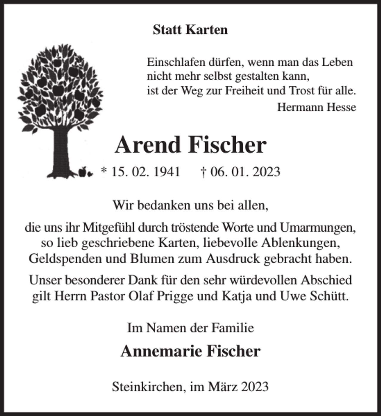 <p>Statt Karten<br />Einschlafen dürfen, wenn man das Leben<br />nicht mehr selbst gestalten kann,<br />ist der Weg zur Freiheit und Trost für alle.<br />Hermann Hesse<br />Arend Fischer<br />* 15. 02. 1941 † 06. 01. 2023<br />Wir bedanken uns bei allen,<br />die uns ihr Mitgefühl durch tröstende Worte und Umarmungen,<br />so lieb geschriebene Karten, liebevolle Ablenkungen,<br />Geldspenden und Blumen zum Ausdruck gebracht haben.<br />Unser besonderer Dank für den sehr würdevollen Abschied<br />gilt Herrn Pastor Olaf Prigge und Katja und Uwe Schütt.<br />Im Namen der Familie<br />Annemarie Fischer<br />Steinkirchen, im März 2023</p>