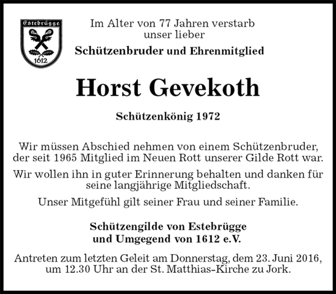 <p>Im Alter von 77 Jahren verstarb<br />unser lieber<br />Schützenbruder und Ehrenmitglied<br />Horst Gevekoth<br />Schützenkönig 1972<br />Schützengilde von Estebrügge<br />und Umgegend von 1612 e.V.</p><p>Antreten zum letzten Geleit am Donnerstag, dem 23. Juni 2016,<br />um 12.30 Uhr an der St. Matthias-Kirche zu Jork.</p><p>Wir müssen Abschied nehmen von einem Schützenbruder, der seit 1965 Mitglied im Neuen Rott unserer Gilde Rott war.<br />Wir wollen ihn in guter Erinnerung behalten und danken für seine langjährige Mitgliedschaft.<br />Unser Mitgefühl gilt seiner Frau und seiner Familie.</p>