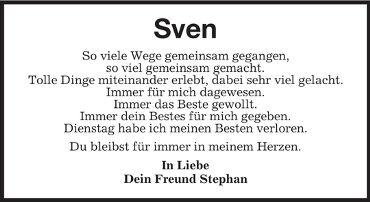 <p>Sven<br />So viele Wege gemeinsam gegangen, so viel gemeinsam gemacht. Tolle Dinge miteinander erlebt, dabei sehr viel gelacht. Immer für mich dagewesen. Immer das Beste gewollt. Immer dein Bestes für mich gegeben. Dienstag habe ich meinen Besten verloren. Du bleibst für immer in meinem Herzen. In Liebe Dein Freund Stephan</p>