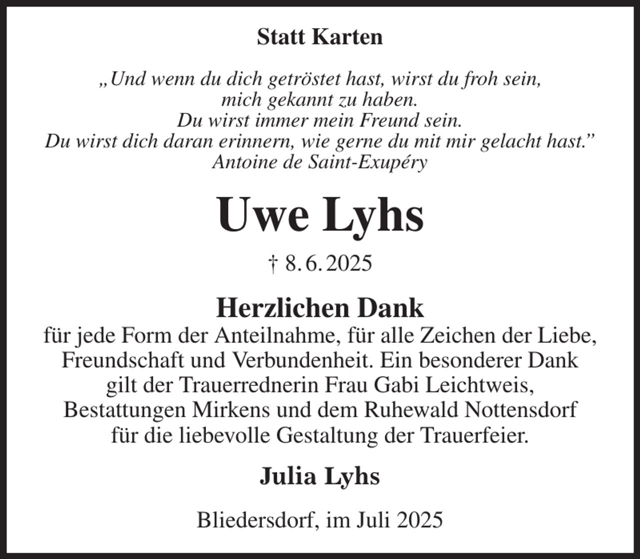 <p>Statt Karten<br />„Und wenn du dich getröstet hast, wirst du froh sein,<br />mich gekannt zu haben.<br />Du wirst immer mein Freund sein.<br />Du wirst dich daran erinnern, wie gerne du mit mir gelacht hast.”<br />Antoine de Saint-Exupéry<br />Uwe Lyhs<br />† 8. 6. 2025<br />Herzlichen Dank<br />für jede Form der Anteilnahme, für alle Zeichen der Liebe, Freundschaft und Verbundenheit. Ein besonderer Dank<br />gilt der Trauerrednerin Frau Gabi Leichtweis,<br />Bestattungen Mirkens und dem Ruhewald Nottensdorf<br />für die liebevolle Gestaltung der Trauerfeier.<br />Julia Lyhs<br />Bliedersdorf, im Juli 2025</p>