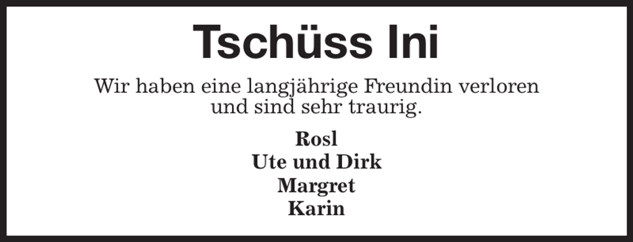 <p>Tschüss Ini<br />Wir haben eine langjährige Freundin verloren<br />und sind sehr traurig.<br />Rosl<br />Ute und Dirk<br />Margret<br />Karin</p>