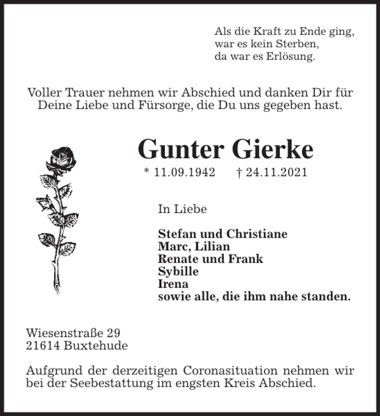 <p>Als die Kraft zu Ende ging,<br />war es kein Sterben,<br />da war es Erlösung.<br />Voller Trauer nehmen wir Abschied und danken Dir für<br />Deine Liebe und Fürsorge, die Du uns gegeben hast.<br />Gunter Gierke<br />* 11.09.1942 † 24.11.2021<br />In Liebe</p>
<p>Stefan und Christiane<br />Marc, Lilian<br />Renate und Frank<br />Sybille<br />Irena<br />sowie alle, die ihm nahe standen.<br />Wiesenstraße 29<br />21614 Buxtehude</p>
<p>Aufgrund der derzeitigen Coronasituation nehmen wir bei der Seebestattung im engsten Kreis Abschied.</p>
