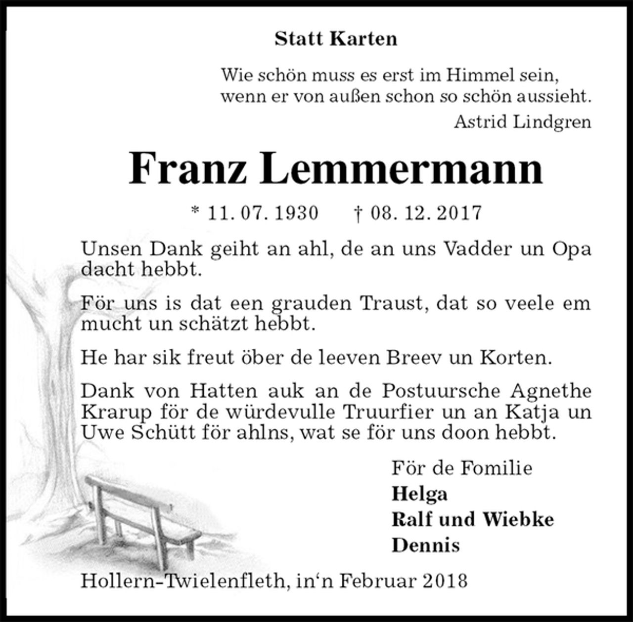 <p>Statt Karten<br />Wie schön muss es erst im Himmel sein,<br />wenn er von außen schon so schön aussieht.<br />Astrid Lindgren<br />Franz Lemmermann<br />* 11. 07. 1930 † 08. 12. 2017<br />Unsen Dank geiht an ahl, de an uns Vadder un Opa dacht hebbt.<br />För uns is dat een grauden Traust, dat so veele em mucht un schätzt hebbt.<br />He har sik freut öber de leeven Breev un Korten.<br />Dank von Hatten auk an de Postuursche Agnethe<br />Krarup för de würdevulle Truurfier un an Katja un Uwe Schütt för ahlns, wat se för uns doon hebbt.<br />För de Fomilie<br />Helga<br />Ralf und Wiebke<br />Dennis<br />Hollern-Twielenfleth, in‘n Februar 2018</p>