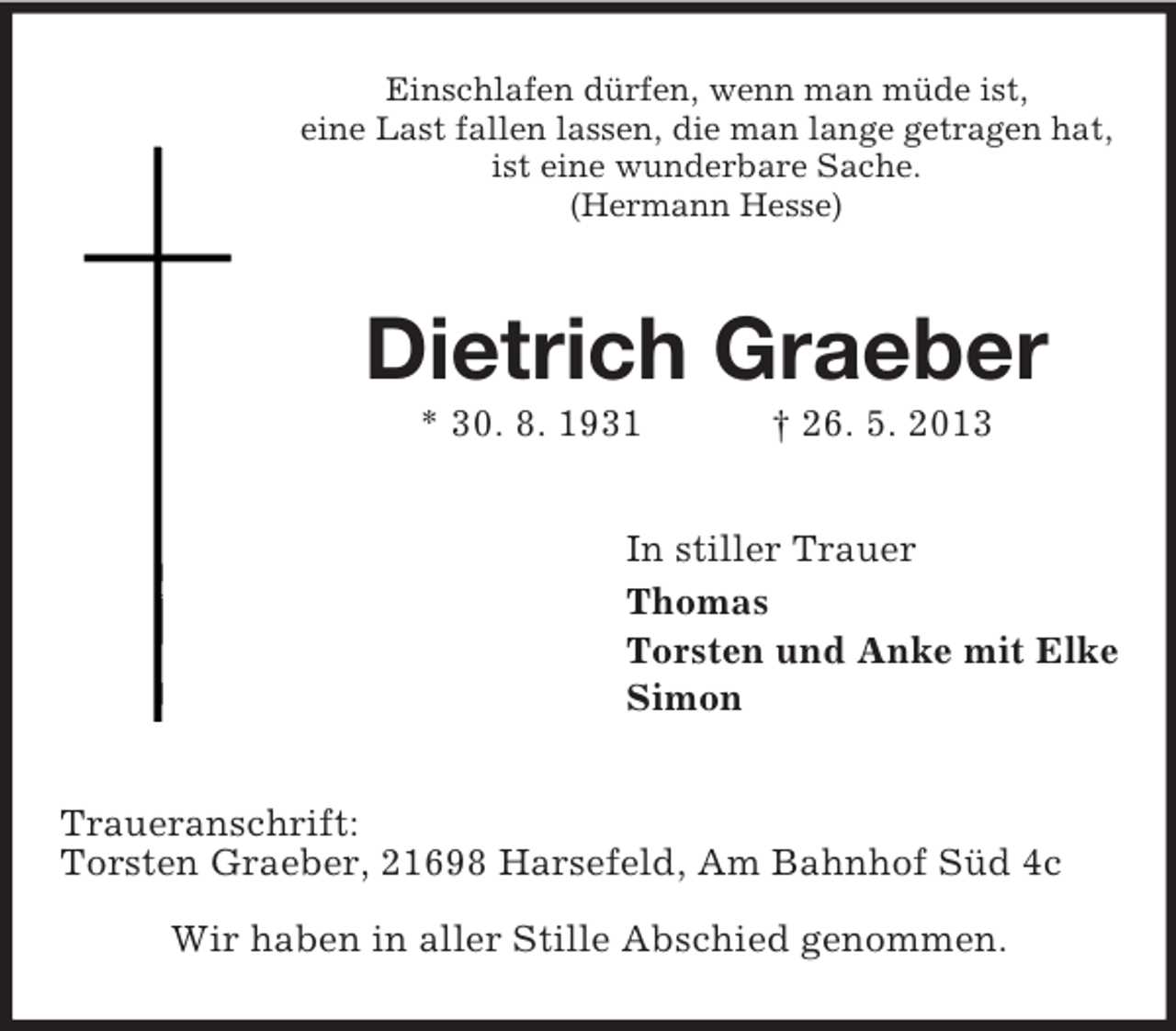 <p>Einschlafen dürfen, wenn man müde ist,<br />eine Last fallen lassen, die man lange getragen hat,<br />ist eine wunderbare Sache.<br />(Hermann Hesse)</p><p>Dietrich Graeber<br />* 30. 8. 1931</p><p>† 26. 5. 2013</p><p>In stiller Trauer<br />Thomas<br />Torsten und Anke mit Elke<br />Simon<br />Traueranschrift:<br />Torsten Graeber, 21698 Harsefeld, Am Bahnhof Süd 4c<br />Wir haben in aller Stille Abschied genommen.</p>