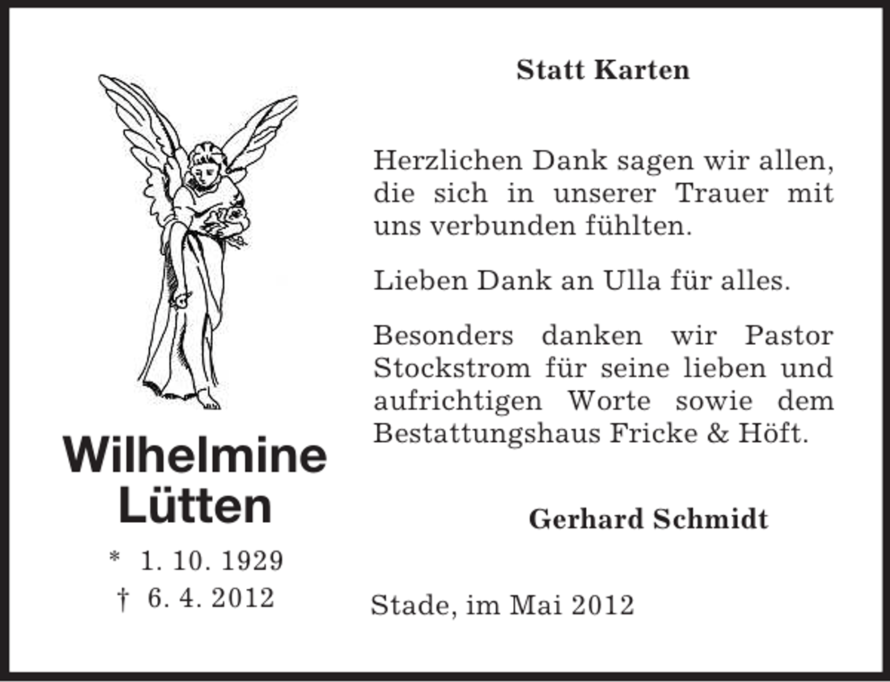 <p>Statt Karten<br />Herzlichen Dank sagen wir allen,<br />die sich in unserer Trauer mit<br />uns verbunden fühlten.<br />Lieben Dank an Ulla für alles.</p><p>Wilhelmine<br />Lütten<br />* 1. 10. 1929<br />† 6. 4. 2012</p><p>Besonders danken wir Pastor<br />Stockstrom für seine lieben und<br />aufrichtigen Worte sowie dem<br />Bestattungshaus Fricke &amp; Höft.<br />Gerhard Schmidt<br />Stade, im Mai 2012</p>