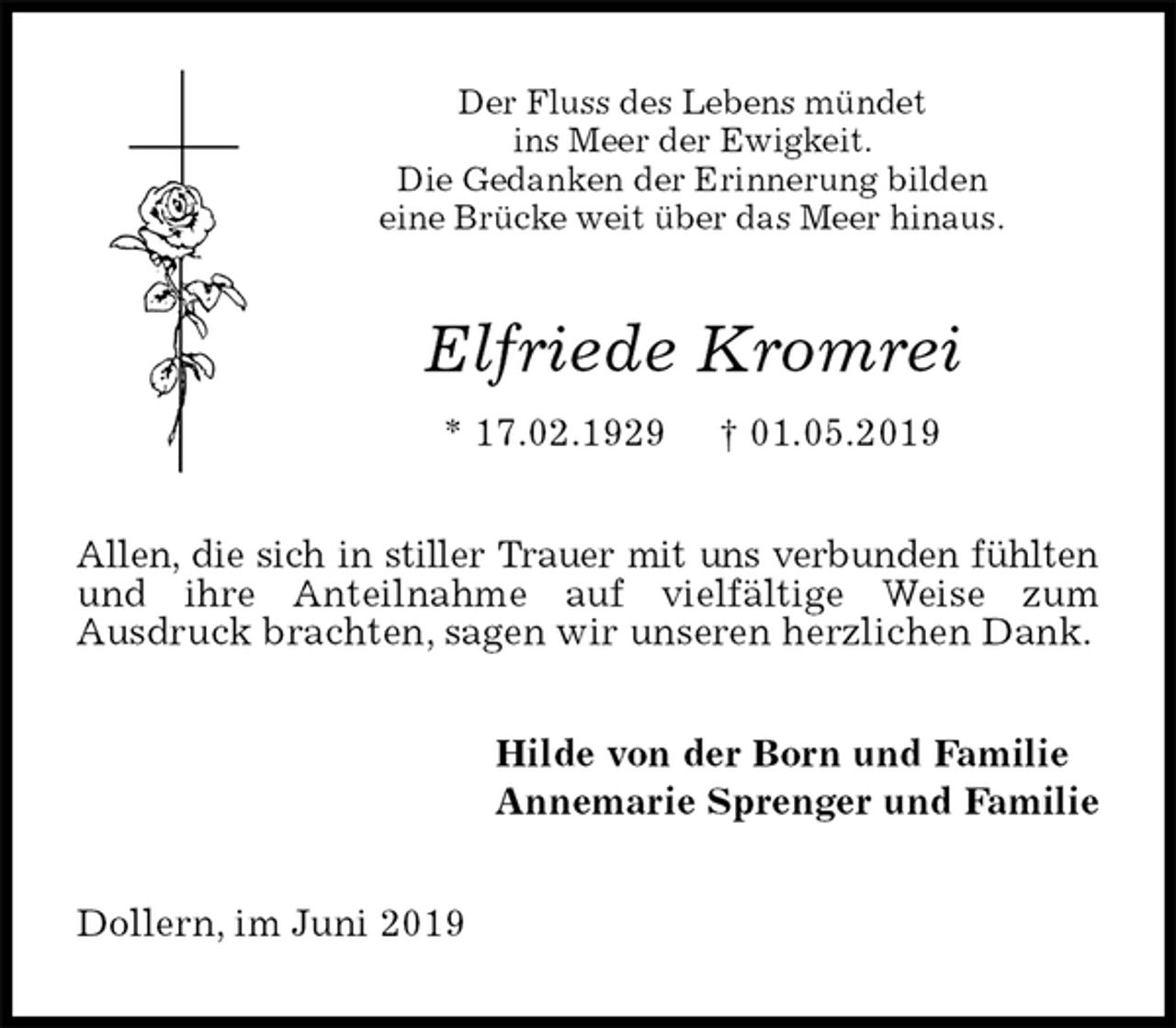 <p>Der Fluss des Lebens mündet<br />ins Meer der Ewigkeit.<br />Die Gedanken der Erinnerung bilden<br />eine Brücke weit über das Meer hinaus.<br />Elfriede Kromrei<br />* 17.02.1929 † 01.05.2019<br />Allen, die sich in stiller Trauer mit uns verbunden fühlten und ihre Anteilnahme auf vielfältige Weise zum<br />Ausdruck brachten, sagen wir unseren herzlichen Dank.<br />Hilde von der Born und Familie<br />Annemarie Sprenger und Familie<br />Dollern, im Juni 2019</p>