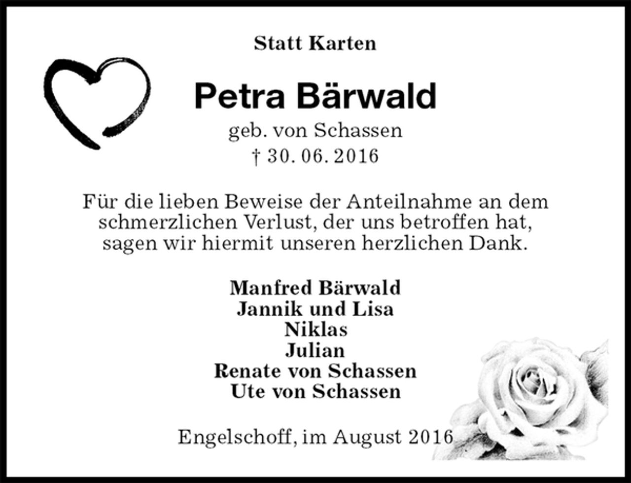 <p>Statt Karten<br />Petra Bärwald<br />geb. von Schassen<br />† 30. 06. 2016<br />Für die lieben Beweise der Anteilnahme an dem schmerzlichen Verlust, der uns betroffen hat,<br />sagen wir hiermit unseren herzlichen Dank.<br />Manfred Bärwald<br />Jannik und Lisa<br />Niklas<br />Julian<br />Renate von Schassen<br />Ute von Schassen<br />Engelschoff, im August 2016</p>