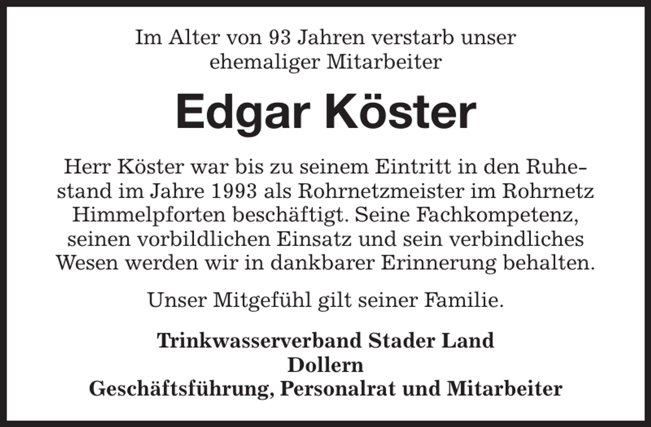 <p>Im Alter von 93 Jahren verstarb unser<br />ehemaliger Mitarbeiter<br />Edgar Köster<br />Herr Köster war bis zu seinem Eintritt in den Ruhestand im Jahre 1993 als Rohrnetzmeister im Rohrnetz<br />Himmelpforten beschäftigt. Seine Fachkompetenz,<br />seinen vorbildlichen Einsatz und sein verbindliches<br />Wesen werden wir in dankbarer Erinnerung behalten.<br />Unser Mitgefühl gilt seiner Familie.<br />Trinkwasserverband Stader Land<br />Dollern<br />Geschäftsführung, Personalrat und Mitarbeiter</p>
