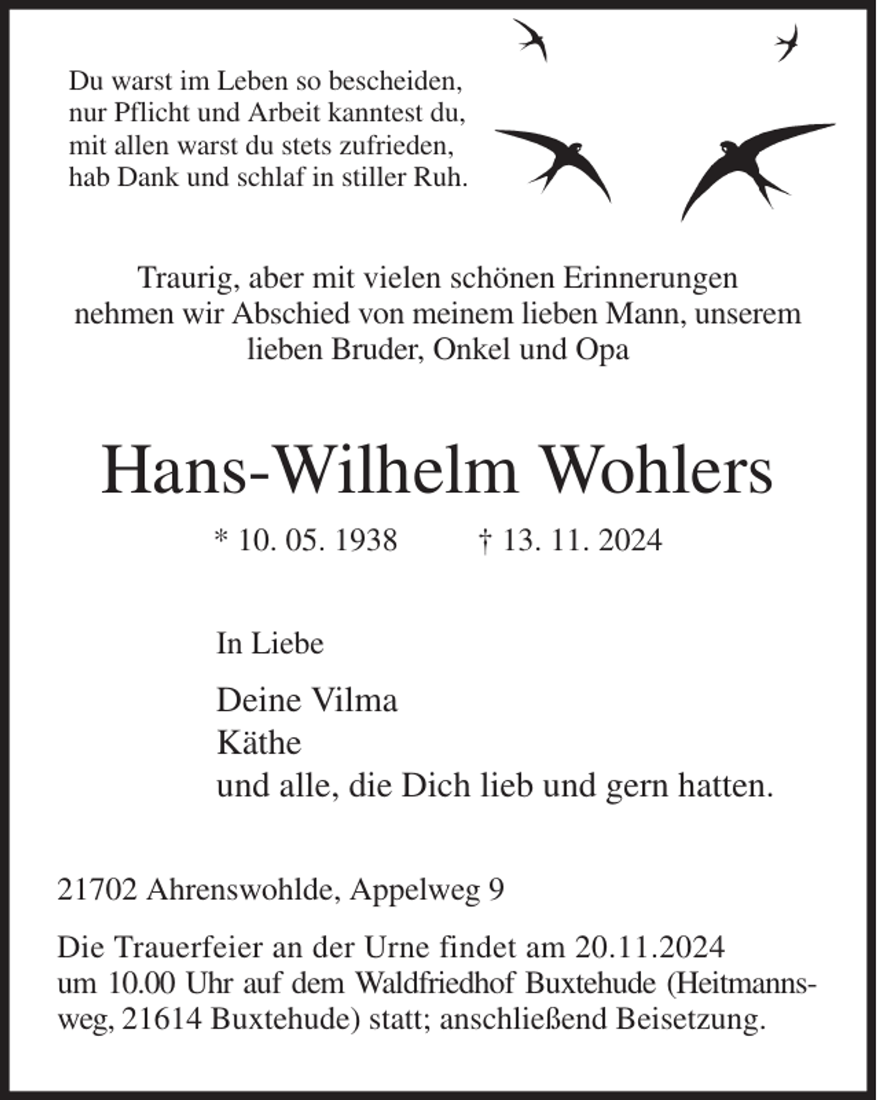 <p>Du warst im Leben so bescheiden,<br />nur Pflicht und Arbeit kanntest du,<br />mit allen warst du stets zufrieden,<br />hab Dank und schlaf in stiller Ruh.<br />Traurig, aber mit vielen schönen Erinnerungen<br />nehmen wir Abschied von meinem lieben Mann, unserem lieben Bruder, Onkel und Opa<br />Hans-Wilhelm Wohlers<br />* 10. 05. 1938 † 13. 11. 2024<br />In Liebe<br />Deine Vilma<br />Käthe<br />und alle, die Dich lieb und gern hatten.<br />21702 Ahrenswohlde, Appelweg 9<br />Die Trauerfeier an der Urne findet am 20.11.2024<br />um 10.00 Uhr auf dem Waldfriedhof Buxtehude (Heitmannsweg, 21614 Buxtehude) statt; anschließend Beisetzung.</p>