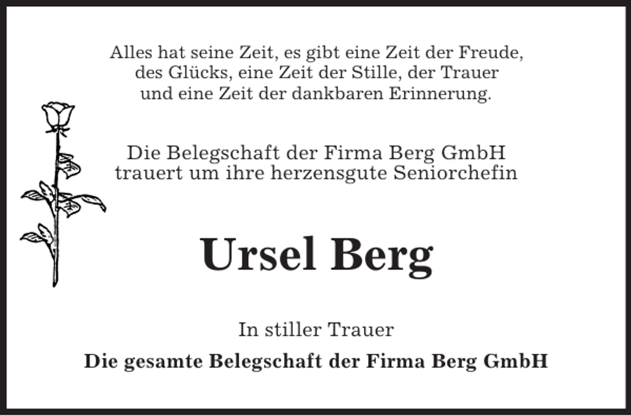 <p>Alles hat seine Zeit, es gibt eine Zeit der Freude,<br />des Glücks, eine Zeit der Stille, der Trauer<br />und eine Zeit der dankbaren Erinnerung.</p>
<p>Die Belegschaft der Firma Berg GmbH<br />trauert um ihre herzensgute Seniorchefin</p>
<p>Ursel Berg<br />In stiller Trauer<br />Die gesamte Belegschaft der Firma Berg GmbH</p>