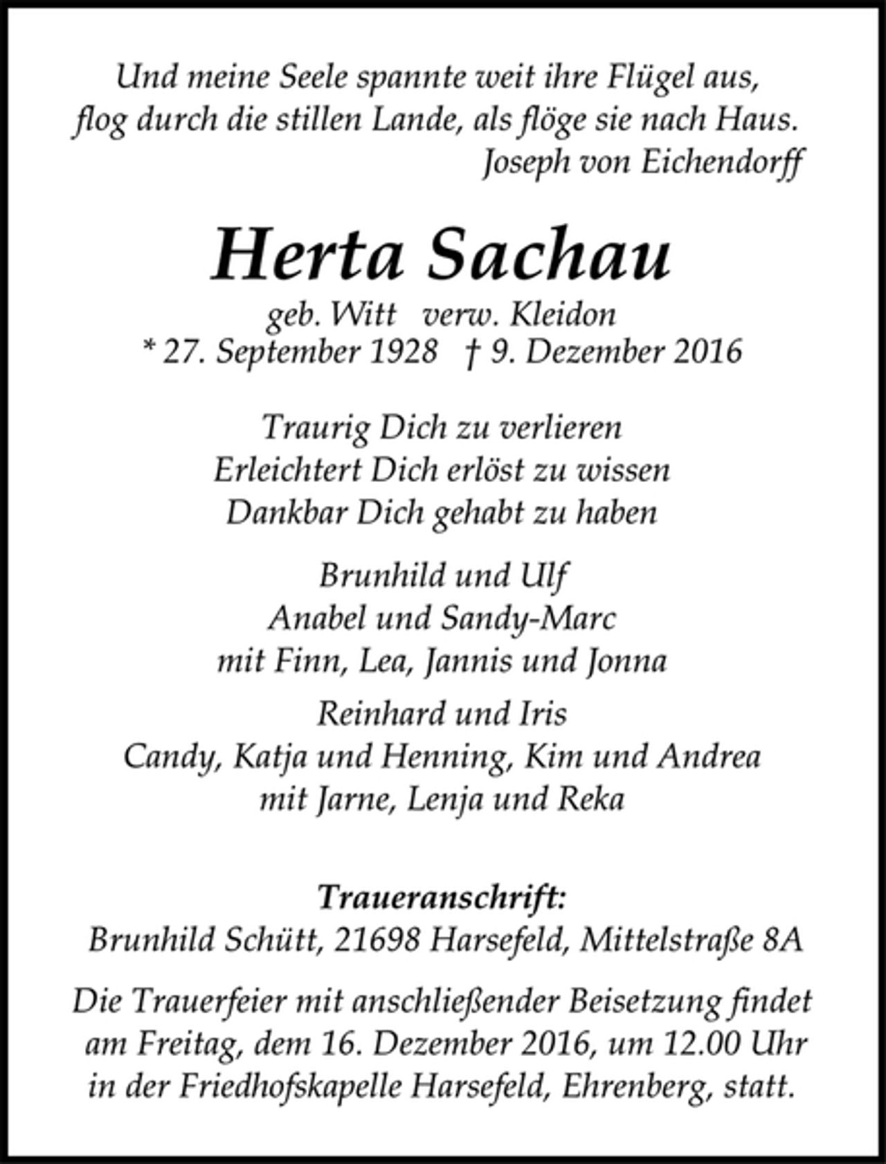 <p>Und meine Seele spannte weit ihre Flügel aus,<br />flog durch die stillen Lande, als flöge sie nach Haus.<br />Joseph von Eichendorff<br />Herta Sachau<br />geb. Witt verw. Kleidon<br />* 27. September 1928 † 9. Dezember 2016<br />Traurig Dich zu verlieren<br />Erleichtert Dich erlöst zu wissen<br />Dankbar Dich gehabt zu haben<br />Brunhild und Ulf<br />Anabel und Sandy-Marc<br />mit Finn, Lea, Jannis und Jonna<br />Reinhard und Iris<br />Candy, Katja und Henning, Kim und Andrea<br />mit Jarne, Lenja und Reka<br />Traueranschrift:<br />Brunhild Schütt, 21698 Harsefeld, Mittelstraße 8A<br />Die Trauerfeier mit anschließender Beisetzung findet<br />am Freitag, dem 16. Dezember 2016, um 12.00 Uhr<br />in der Friedhofskapelle Harsefeld, Ehrenberg, statt.</p>