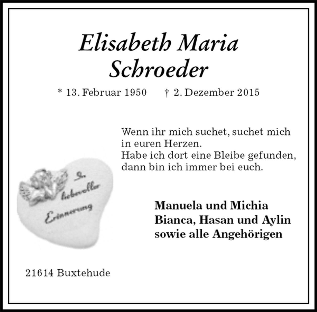 <p>Elisabeth Maria</p><p>Schroeder<br />* 13. Februar 1950 † 2. Dezember 2015<br />Wenn ihr mich suchet, suchet mich<br />in euren Herzen.<br />Habe ich dort eine Bleibe gefunden,<br />dann bin ich immer bei euch.<br />Manuela und Michia<br />Bianca, Hasan und Aylin<br />sowie alle Angehörigen<br />21614 Buxtehude</p>