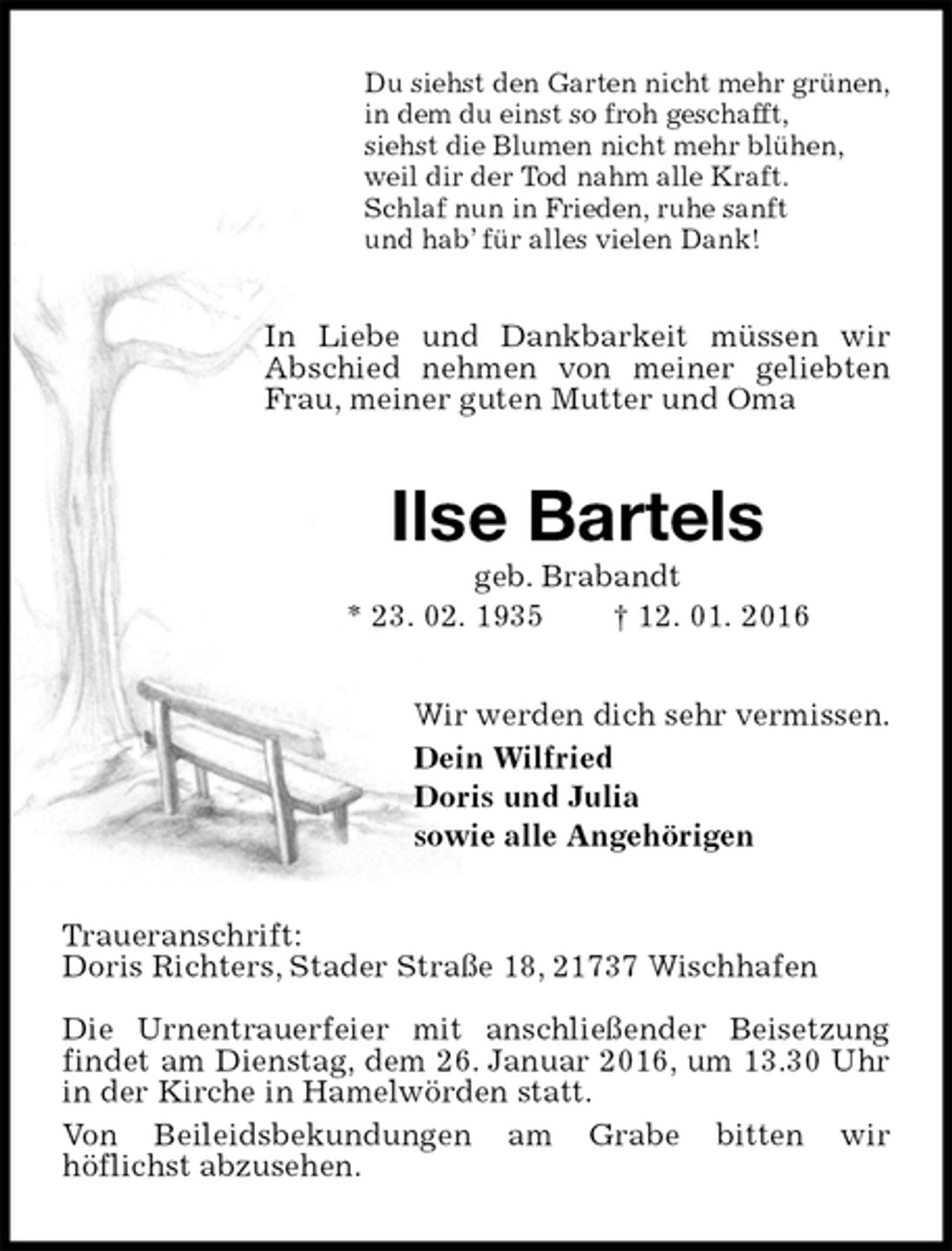 <p>Du siehst den Garten nicht mehr grünen,<br />in dem du einst so froh geschafft,<br />siehst die Blumen nicht mehr blühen,<br />weil dir der Tod nahm alle Kraft.<br />Schlaf nun in Frieden, ruhe sanft<br />und hab’ für alles vielen Dank!<br />In Liebe und Dankbarkeit müssen wir Abschied nehmen von meiner geliebten Frau, meiner guten Mutter und Oma<br />Ilse Bartels<br />geb. Brabandt<br />* 23. 02. 1935 † 12. 01. 2016<br />Wir werden dich sehr vermissen.<br />Dein Wilfried<br />Doris und Julia<br />sowie alle Angehörigen<br />Traueranschrift:<br />Doris Richters, Stader Straße 18, 21737 Wischhafen</p>
<p>Die Urnentrauerfeier mit anschließender Beisetzung findet am Dienstag, dem 26. Januar 2016, um 13.30 Uhr in der Kirche in Hamelwörden statt.<br />Von Beileidsbekundungen am Grabe bitten wir<br />höflichst abzusehen.</p>