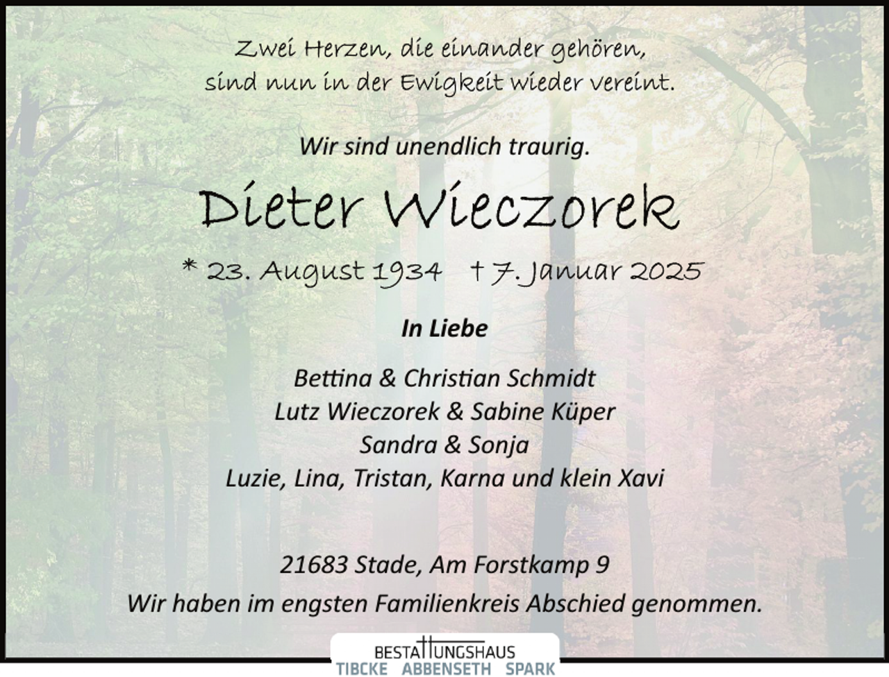 <p>Wir sind unendlich traurig.</p>
<p>In Liebe<br />Betti<span>na &amp; Christian Schmidt</span></p>
<p>Lutz Wieczorek &amp; Sabine Küper<br />Sandra &amp; Sonja<br />Luzie, Lina, Tristan, Karna und klein Xavi<br />21683 Stade, Am Forstkamp 9<br />Wir haben im engsten Familienkreis Abschied genommen.</p>