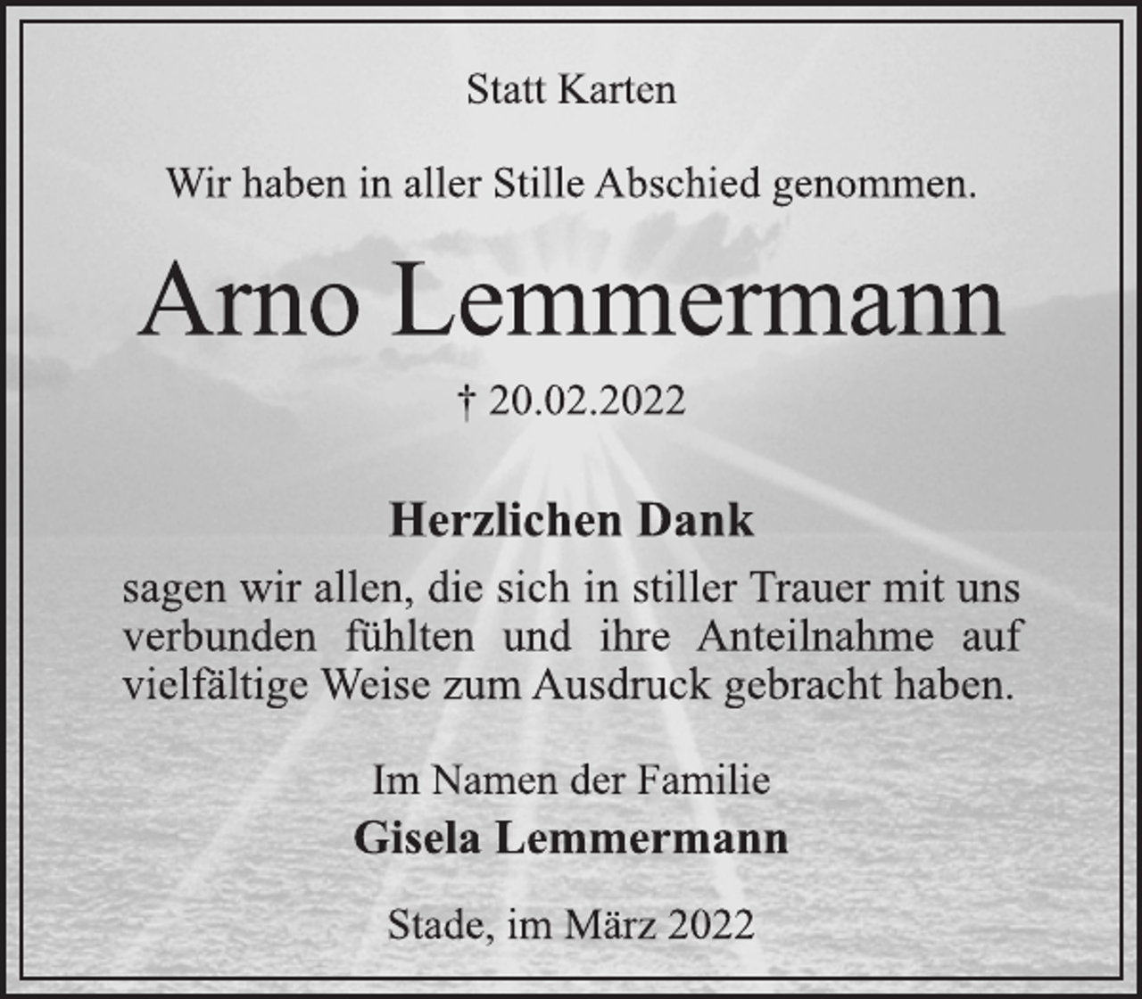 <p>Statt Karten<br />Wir haben in aller Stille Abschied genommen.<br />Arno Lemmermann<br />† 20.02.2022<br />Herzlichen Dank<br />sagen wir allen, die sich in stiller Trauer mit uns<br />verbunden fühlten und ihre Anteilnahme auf<br />vielfältige Weise zum Ausdruck gebracht haben.<br />Im Namen der Familie<br />Gisela Lemmermann<br />Stade, im März 2022</p>