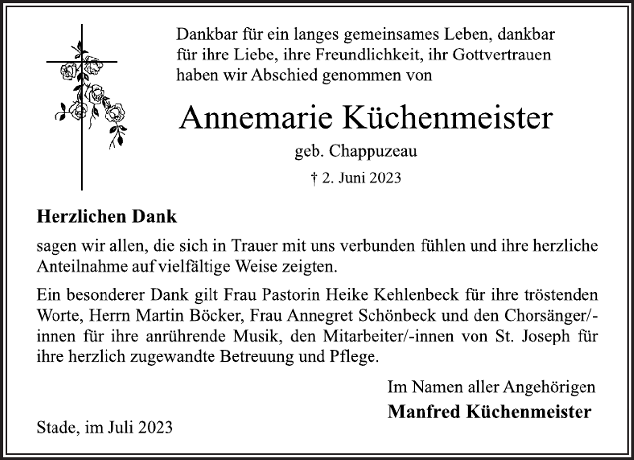 <p>Dankbar für ein langes gemeinsames Leben, dankbar<br />für ihre Liebe, ihre Freundlichkeit, ihr Gottvertrauen<br />haben wir Abschied genommen von<br />Annemarie Küchenmeister<br />geb. Chappuzeau<br />† 2. Juni 2023<br />Herzlichen Dank<br />sagen wir allen, die sich in Trauer mit uns verbunden fühlen und ihre herzliche<br />Anteilnahme auf vielfältige Weise zeigten.<br />Ein besonderer Dank gilt Frau Pastorin Heike Kehlenbeck für ihre tröstenden<br />Worte, Herrn Martin Böcker, Frau Annegret Schönbeck und den Chorsänger/-<br />innen für ihre anrührende Musik, den Mitarbeiter/-innen von St. Joseph für<br />ihre herzlich zugewandte Betreuung und Pflege.<br />Im Namen aller Angehörigen<br />Manfred Küchenmeister<br />Stade, im Juli 2023</p>