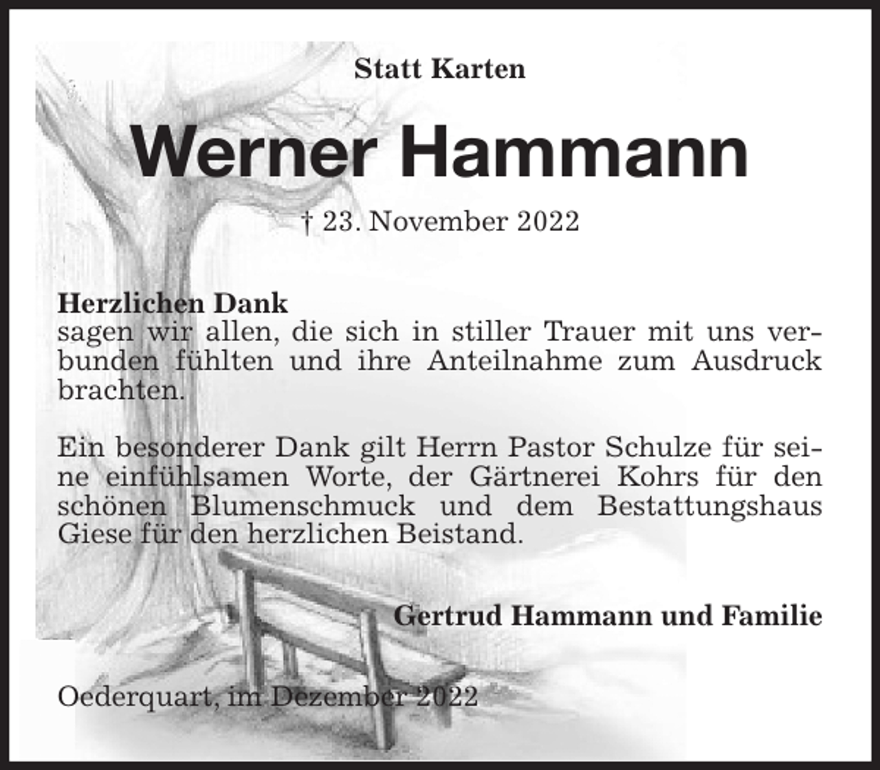 <p>Statt Karten<br />Werner Hammann<br />† 23. November 2022<br />Herzlichen Dank<br />sagen wir allen, die sich in stiller Trauer mit uns verbunden fühlten und ihre Anteilnahme zum Ausdruck brachten.</p><p>Ein besonderer Dank gilt Herrn Pastor Schulze für seine einfühlsamen Worte, der Gärtnerei Kohrs für den schönen Blumenschmuck und dem Bestattungshaus Giese für den herzlichen Beistand.<br />Gertrud Hammann und Familie<br />Oederquart, im Dezember 2022</p>