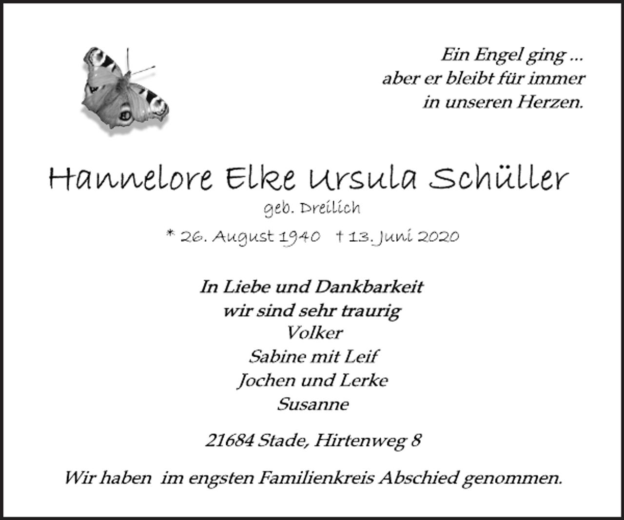 <p>Ein Engel ging ...<br />aber er bleibt für immer<br />in unseren Herzen.<br />Hannelore Elke Ursula Schüller<br />geb. Dreilich<br />* 26. August 1940 † 13. Juni 2020<br />In Liebe und Dankbarkeit<br />wir sind sehr traurig<br />Volker<br />Sabine mit Leif<br />Jochen und Lerke<br />Susanne<br />21684 Stade, Hirtenweg 8<br />Wir haben im engsten Familienkreis Abschied genommen.</p>