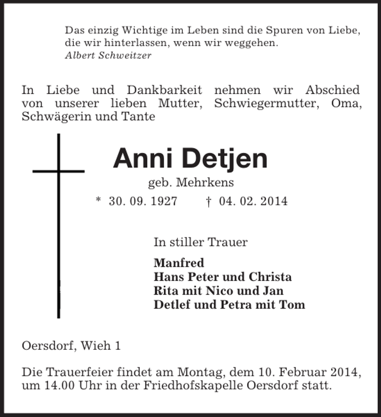 <p>Das einzig Wichtige im Leben sind die Spuren von Liebe,<br />die wir hinterlassen, wenn wir weggehen.<br />Albert Schweitzer<br />In Liebe und Dankbarkeit nehmen wir Abschied<br />von unserer lieben Mutter, Schwiegermutter, Oma, Schwägerin und Tante<br />Anni Detjen<br />geb. Mehrkens<br />* 30. 09. 1927 † 04. 02. 2014<br />In stiller Trauer<br />Manfred<br />Hans Peter und Christa<br />Rita mit Nico und Jan<br />Detlef und Petra mit Tom<br />Oersdorf, Wieh 1</p><p>Die Trauerfeier findet am Montag, dem 10. Februar 2014, um 14.00 Uhr in der Friedhofskapelle Oersdorf statt.</p>
