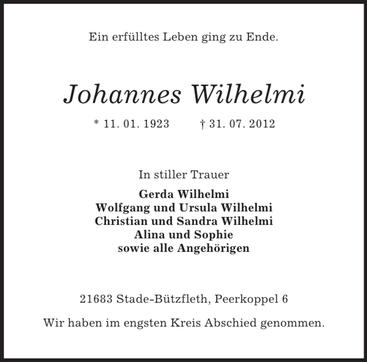 <p>Ein erfülltes Leben ging zu Ende.<br />Johannes Wilhelmi<br />* 11. 01. 1923 † 31. 07. 2012<br />In stiller Trauer<br />Gerda Wilhelmi<br />Wolfgang und Ursula Wilhelmi<br />Christian und Sandra Wilhelmi<br />Alina und Sophie<br />sowie alle Angehörigen<br />21683 Stade-Bützfleth, Peerkoppel 6</p><p>Wir haben im engsten Kreis Abschied genommen.</p>