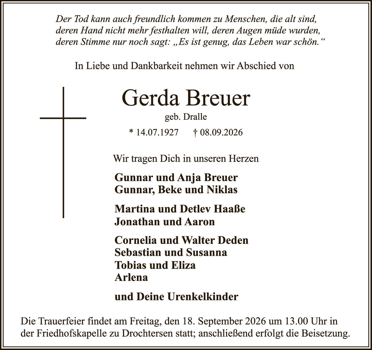 <p><i>Der Tod kann auch freundlich kommen zu Menschen, die alt sind, deren Hand nicht mehr festhalten will, deren Augen müde wurden, deren Stimme nur noch sagt: „Es ist genug, das Leben war schön."</i></p>

<p>In Liebe und Dankbarkeit nahmen wir Abschied von</p>

<p><strong>Gerda Breuer</strong><br>geb. Dralle<br>* 14.07.1927 † 08.09.2026</p>

<p>Wir tragen Dich in unseren Herzen</p>

<p><strong>Gunnar und Anja Breuer</strong><br>Gunnar, Beke und Niklas</p>

<p><strong>Martina und Detlev Haaße</strong><br>Jonathan und Aaron</p>

<p><strong>Cornelia und Walter Deden</strong><br>Sebastian und Susanna<br>Tobias und Eliza<br>Arlena</p>

<p><strong>und Deine Urenkelkinder</strong></p>

<p>Die Trauerfeier findet am Freitag, den 18. September 2026 um 13.00 Uhr in der Friedhofskapelle zu Drochtersen statt; anschließend erfolgt die Beisetzung.</p>