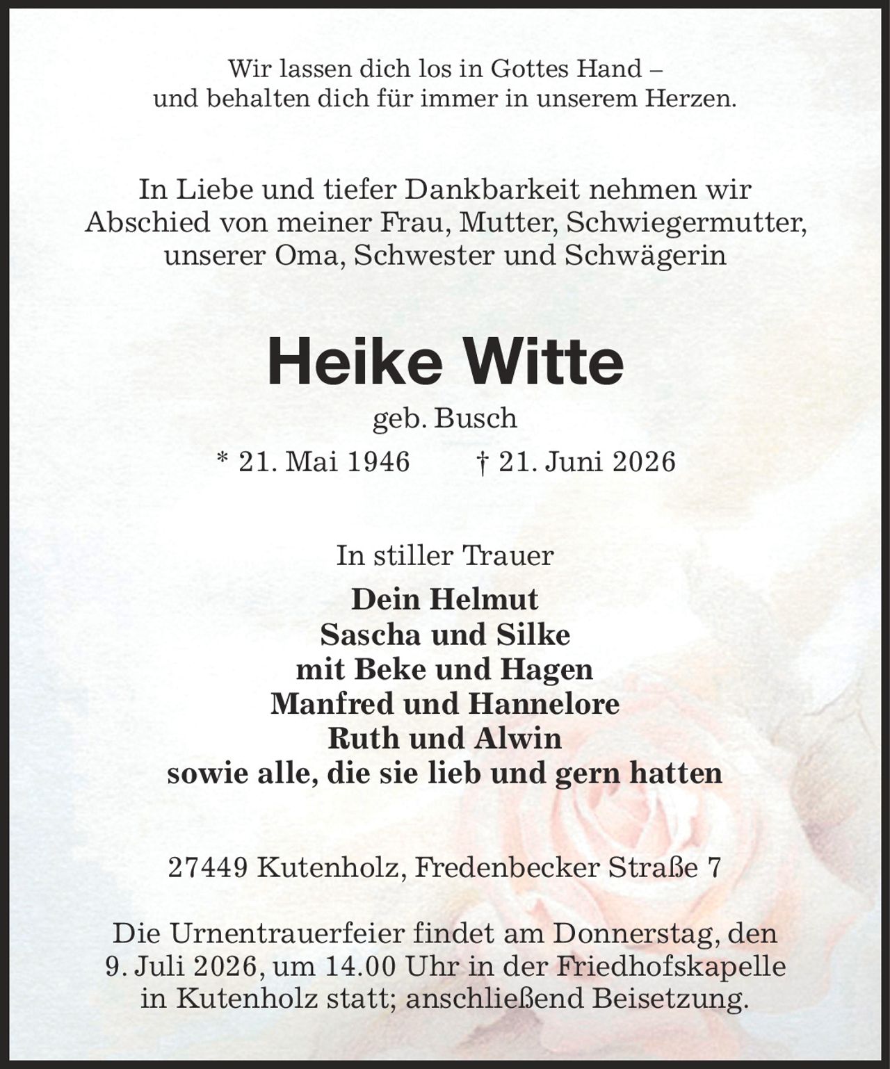 Wir lassen dich los in Gottes Hand –
und behalten dich für immer in unserem Herzen.
In Liebe und tiefer Dankbarkeit nehmen wir
Abschied von meiner Frau, Mutter, Schwiegermutter, unserer Oma, Schwester und Schwägerin
Heike Witte
geb. Busch
* 21. Mai 1946  † 21. Juni 2026
In stiller Trauer
Dein Helmut
Sascha und Silke
mit Beke und Hagen
Manfred und Hannelore
Ruth und Alwin
sowie alle, die sie lieb und gern hatten
27449 Kutenholz, Fredenbecker Straße 7

Die Urnentrauerfeier findet am Donnerstag, den
9. Juli 2026, um 14.00 Uhr in der Friedhofskapelle
in Kutenholz statt; anschließend Beisetzung.