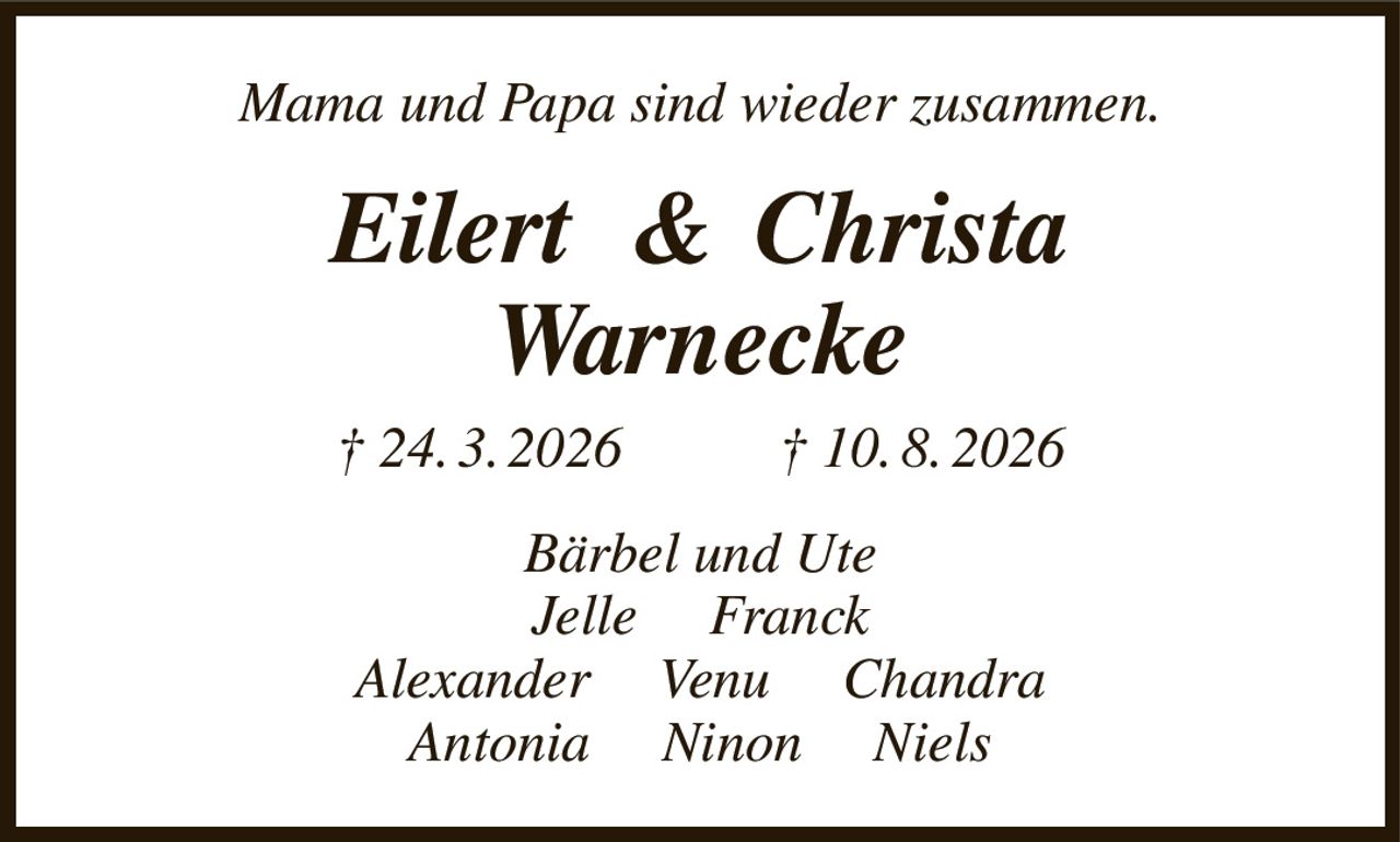 Mama und Papa sind wieder zusammen.
Eilert   &  Christa
Warnecke
† 24. 3. 2026                † 10. 8. 2026
Bärbel und Ute
Jelle     Franck
Alexander     Venu     Chandra
Antonia     Ninon     Niels