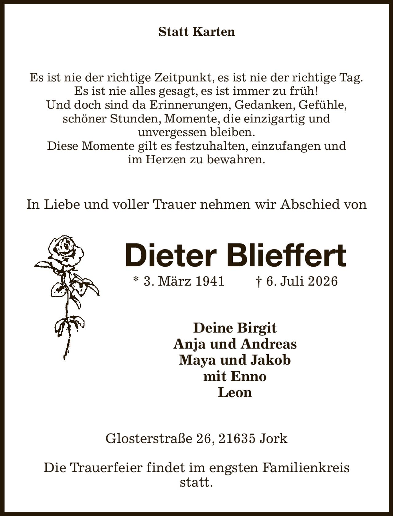 Statt Karten
Es ist nie der richtige Zeitpunkt, es ist nie der richtige Tag.
Es ist nie alles gesagt, es ist immer zu früh!
Und doch sind da Erinnerungen, Gedanken, Gefühle,
schöner Stunden, Momente, die einzigartig und
unvergessen bleiben.
Diese Momente gilt es festzuhalten, einzufangen und
im Herzen zu bewahren.
In Liebe und voller Trauer nehmen wir Abschied von
Dieter Blieffert
* 3. März 1941  † 6. Juli 2026
Deine Birgit
Anja und Andreas
Maya und Jakob
mit Enno
Leon
Glosterstraße 26, 21635 Jork

Die Trauerfeier findet im engsten Familienkreis statt.