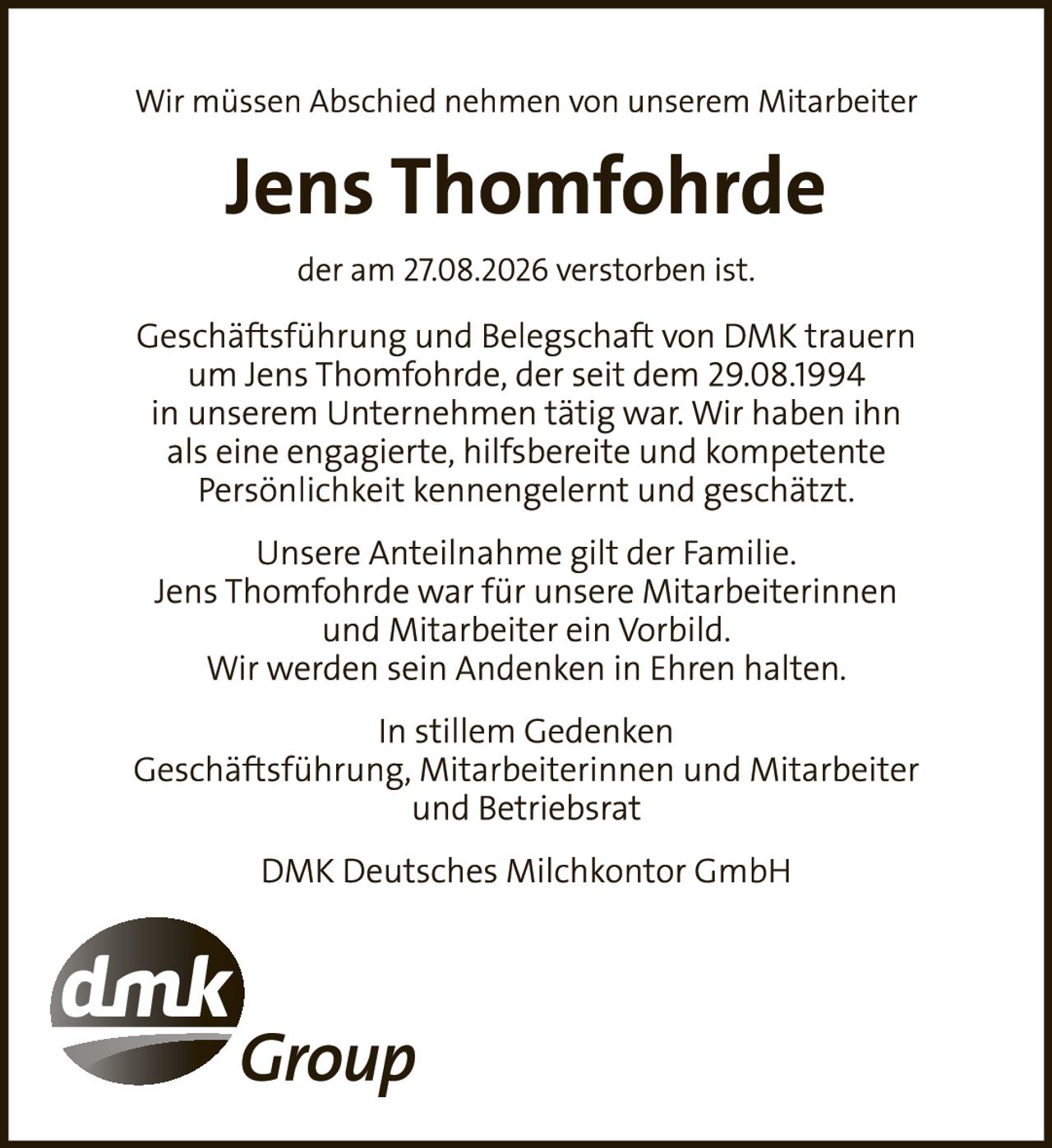 <p>Wir müssen Abschied nehmen von unserem Mitarbeiter</p>

<p><strong>Jens Thomfohrde</strong></p>

<p>der am 27.08.2026 verstorben ist.</p>

<p>Geschäftsführung und Belegschaft von DMK trauern um Jens Thomfohrde, der seit dem 29.08.1994 in unserem Unternehmen tätig war. Wir haben ihn als eine engagierte, hilfsbereite und kompetente Persönlichkeit kennengelernt und geschätzt.</p>

<p>Unsere Anteilnahme gilt der Familie. Jens Thomfohrde war für unsere Mitarbeiterinnen und Mitarbeiter ein Vorbild. Wir werden sein Andenken in Ehren halten.</p>

<p>In stillem Gedenken<br>
Geschäftsführung, Mitarbeiterinnen und Mitarbeiter und Betriebsrat</p>

<p>DMK Deutsches Milchkontor GmbH</p>