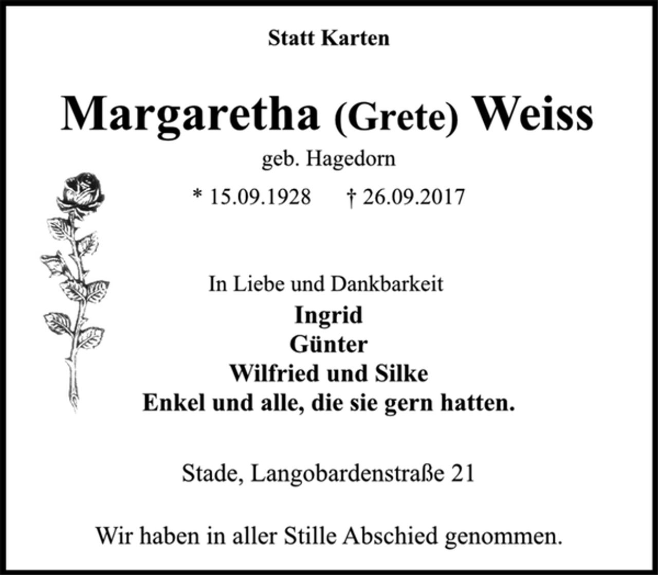 <p>Statt Karten<br />Margaretha (Grete) Weiss<br />geb. Hagedorn<br />* 15.09.1928 † 26.09.2017<br />In Liebe und Dankbarkeit<br />Ingrid<br />Günter<br />Wilfried und Silke<br />Enkel und alle, die sie gern hatten.<br />Stade, Langobardenstraße 21<br />Wir haben in aller Stille Abschied genommen.</p>