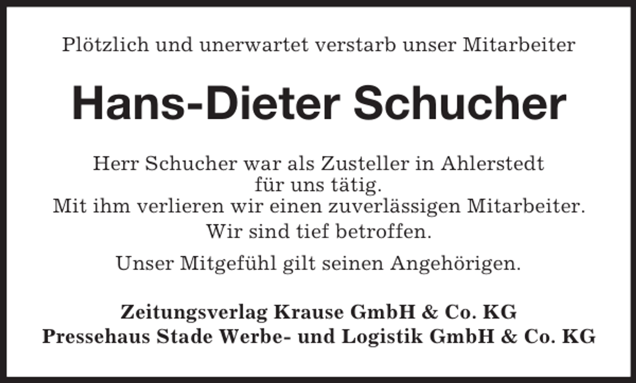 <p>Plötzlich und unerwartet verstarb unser Mitarbeiter<br />Hans-Dieter Schucher<br />Herr Schucher war als Zusteller in Ahlerstedt<br />für uns tätig.<br />Mit ihm verlieren wir einen zuverlässigen Mitarbeiter.<br />Wir sind tief betroffen.<br />Unser Mitgefühl gilt seinen Angehörigen.<br />Zeitungsverlag Krause GmbH</p>