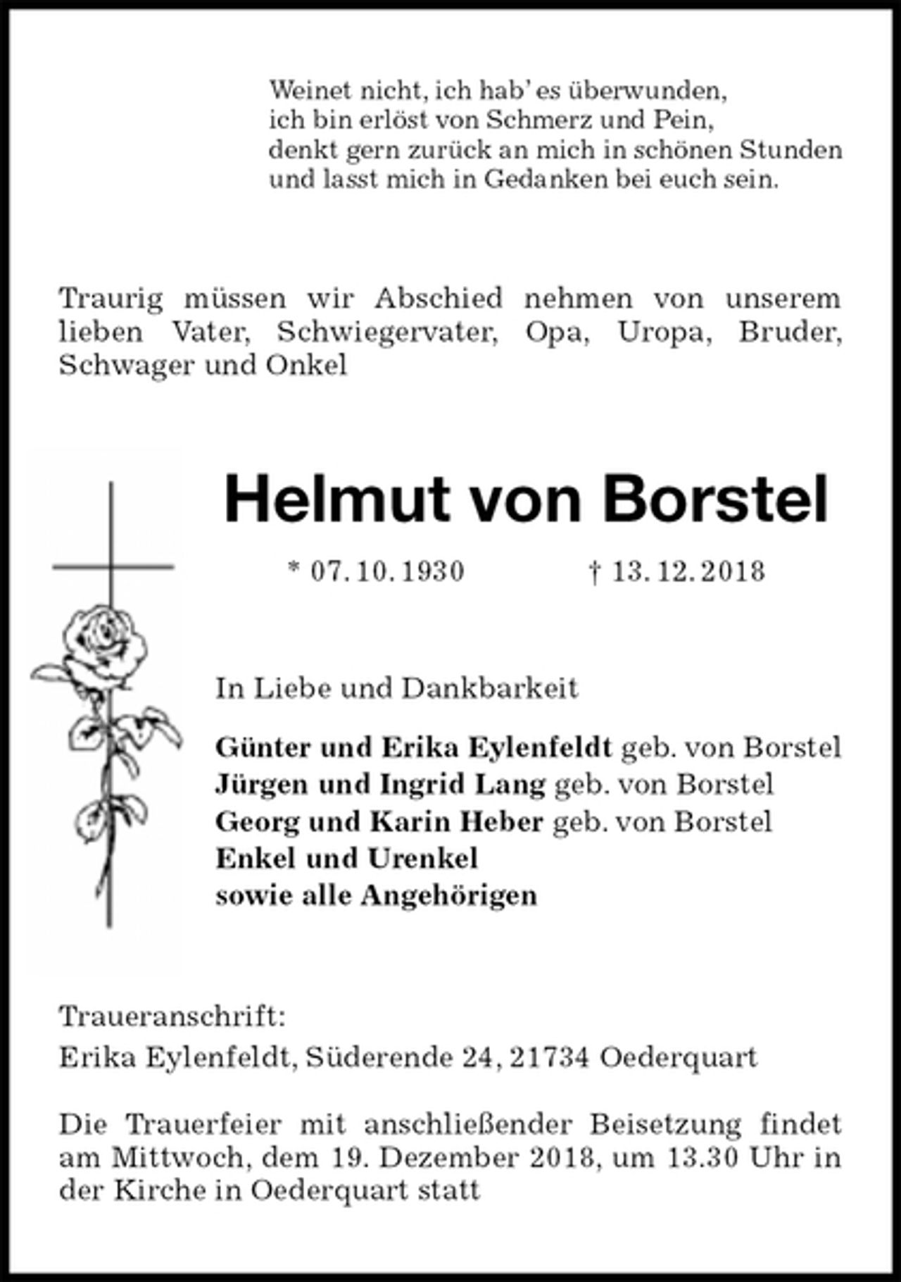 <p>Weinet nicht, ich hab’ es überwunden,<br />ich bin erlöst von Schmerz und Pein,<br />denkt gern zurück an mich in schönen Stunden<br />und lasst mich in Gedanken bei euch sein.<br />Traurig müssen wir Abschied nehmen von unserem<br />lieben Vater, Schwiegervater, Opa, Uropa, Bruder,<br />Schwager und Onkel<br />Helmut von Borstel<br />* 07. 10. 1930 † 13. 12. 2018<br />In Liebe und Dankbarkeit</p><p>Günter und Erika Eylenfeldt geb. von Borstel<br />Jürgen und Ingrid Lang geb. von Borstel<br />Georg und Karin Heber geb. von Borstel<br />Enkel und Urenkel<br />sowie alle Angehörigen<br />Traueranschrift:<br />Erika Eylenfeldt, Süderende 24, 21734 Oederquart</p><p>Die Trauerfeier mit anschließender Beisetzung findet am Mittwoch, dem 19. Dezember 2018, um 13.30 Uhr in der Kirche in Oederquart statt</p>