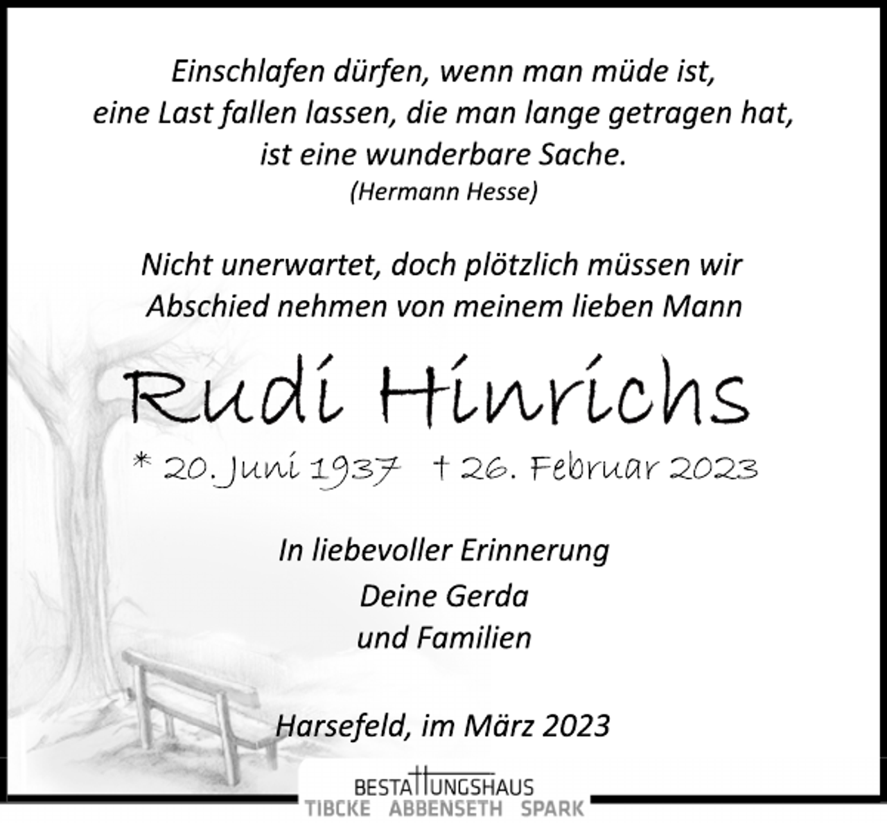 <p>Einschlafen dürfen, wenn man müde ist,<br />eine Last fallen lassen, die man lange getragen hat,<br />ist eine wunderbare Sache.<br />(Hermann Hesse)<br />Nicht unerwartet, doch plötzlich müssen wir<br />Abschied nehmen von meinem lieben Mann<br />Rudi Hinrichs<br />* 20. Juni 1937 † 26. Februar 2023<br />In liebevoller Erinnerung<br />Deine Gerda<br />und Familien<br />Harsefeld, im März 2023</p>