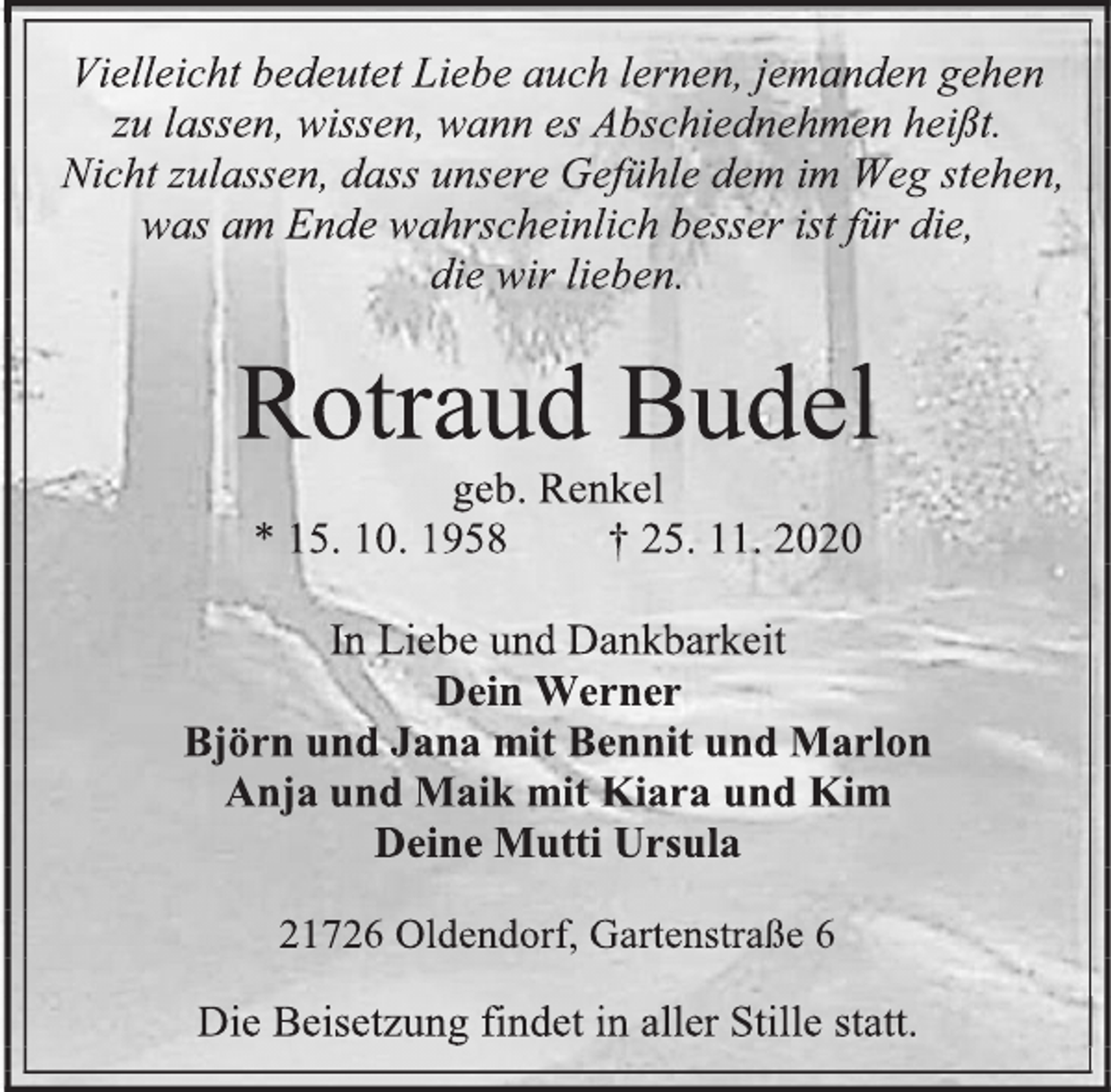 <p>Vielleicht bedeutet Liebe auch lernen, jemanden gehen zu lassen, wissen, wann es Abschiednehmen heißt.<br />Nicht zulassen, dass unsere Gefühle dem im Weg stehen, was am Ende wahrscheinlich besser ist für die,<br />die wir lieben.<br />Rotraud Budel<br />geb. Renkel<br />* 15. 10. 1958 † 25. 11. 2020<br />In Liebe und Dankbarkeit<br />Dein Werner<br />Björn und Jana mit Bennit und Marlon<br />Anja und Maik mit Kiara und Kim<br />Deine Mutti Ursula<br />21726 Oldendorf, Gartenstraße 6<br />Die Beisetzung findet in aller Stille statt.</p>