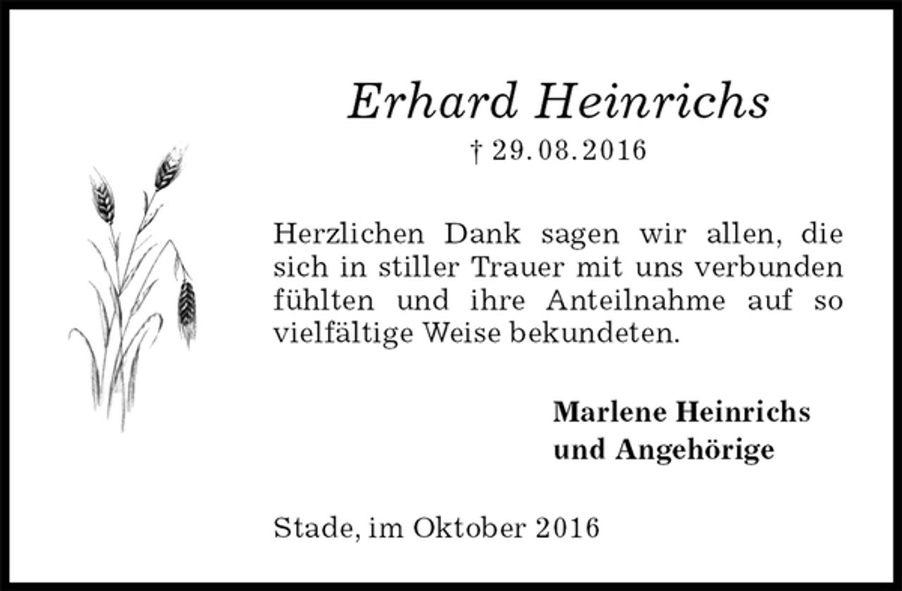 <p>Erhard Heinrichs<br />† 29. 08. 2016<br />Herzlichen Dank sagen wir allen, die sich in stiller Trauer mit uns verbunden fühlten und ihre Anteilnahme auf so vielfältige Weise bekundeten.<br />Marlene Heinrichs<br />und Angehörige<br />Stade, im Oktober 2016</p>