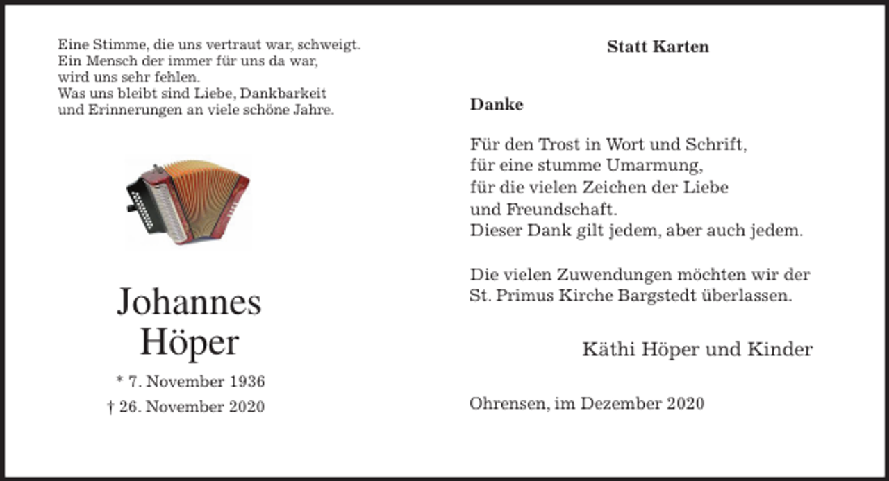 <p>Statt Karten</p>
<p>Danke</p>
<p>Für den Trost in Wort und Schrift,<br />für eine stumme Umarmung,<br />für die vielen Zeichen der Liebe<br />und Freundschaft.<br />Dieser Dank gilt jedem, aber auch jedem.</p>
<p>Die vielen Zuwendungen möchten wir der<br />St. Primus Kirche Bargstedt überlassen.</p>
<p>Käthi Höper und Kinder</p>
<p>Ohrensen, im Dezember 2020<br />Johannes<br />Höper<br />* 7. November 1936<br />† 26. November 2020<br />Eine Stimme, die uns vertraut war, schweigt.<br />Ein Mensch der immer für uns da war,<br />wird uns sehr fehlen.<br />Was uns bleibt sind Liebe, Dankbarkeit<br />und Erinnerungen an viele schöne Jahre.</p>
