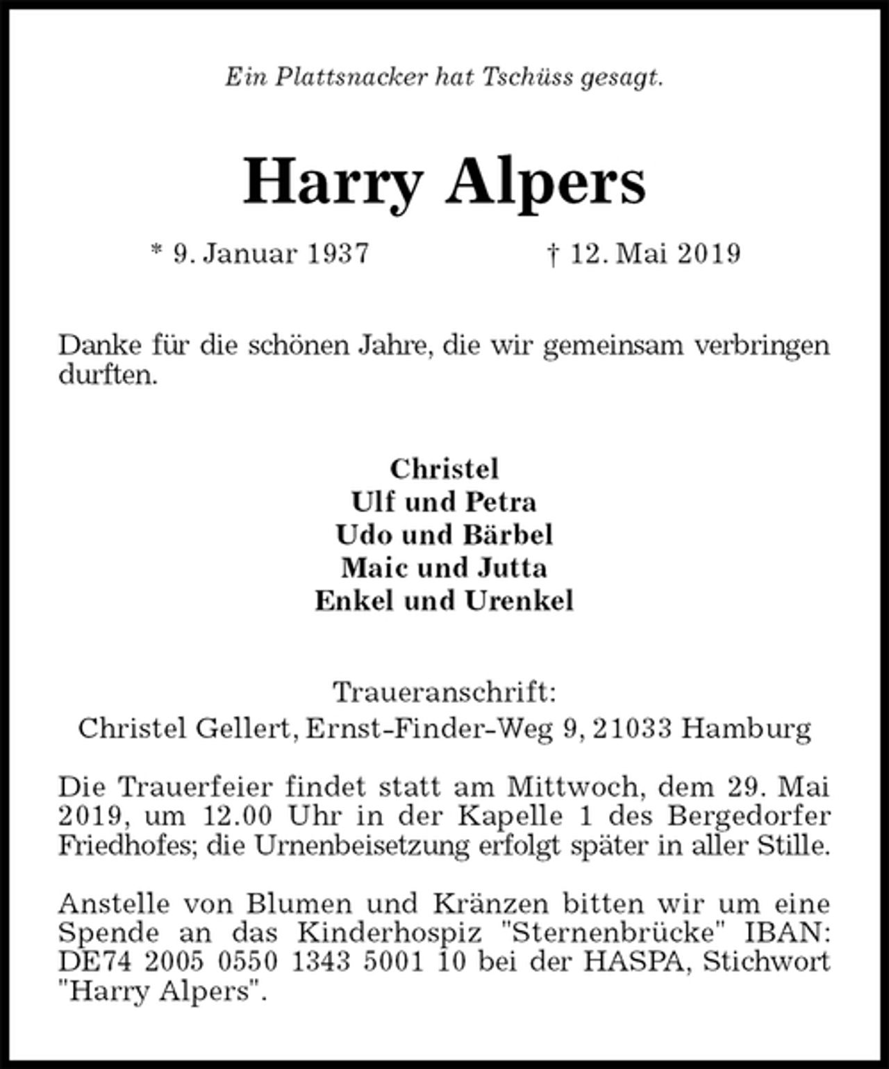 <p>Ein Plattsnacker hat Tschüss gesagt.<br />Harry Alpers<br />* 9. Januar 1937 † 12. Mai 2019<br />Danke für die schönen Jahre, die wir gemeinsam verbringen durften.<br />Christel<br />Ulf und Petra<br />Udo und Bärbel<br />Maic und Jutta<br />Enkel und Urenkel<br />Traueranschrift:<br />Christel Gellert, Ernst-Finder-Weg 9, 21033 Hamburg</p><p>Die Trauerfeier findet statt am Mittwoch, dem 29. Mai 2019, um 12.00 Uhr in der Kapelle 1 des Bergedorfer Friedhofes; die Urnenbeisetzung erfolgt später in aller Stille.</p><p>Anstelle von Blumen und Kränzen bitten wir um eine Spende an das Kinderhospiz "Sternenbrücke" IBAN: DE74 2005 0550 1343 5001 10 bei der HASPA, Stichwort "Harry Alpers".</p>