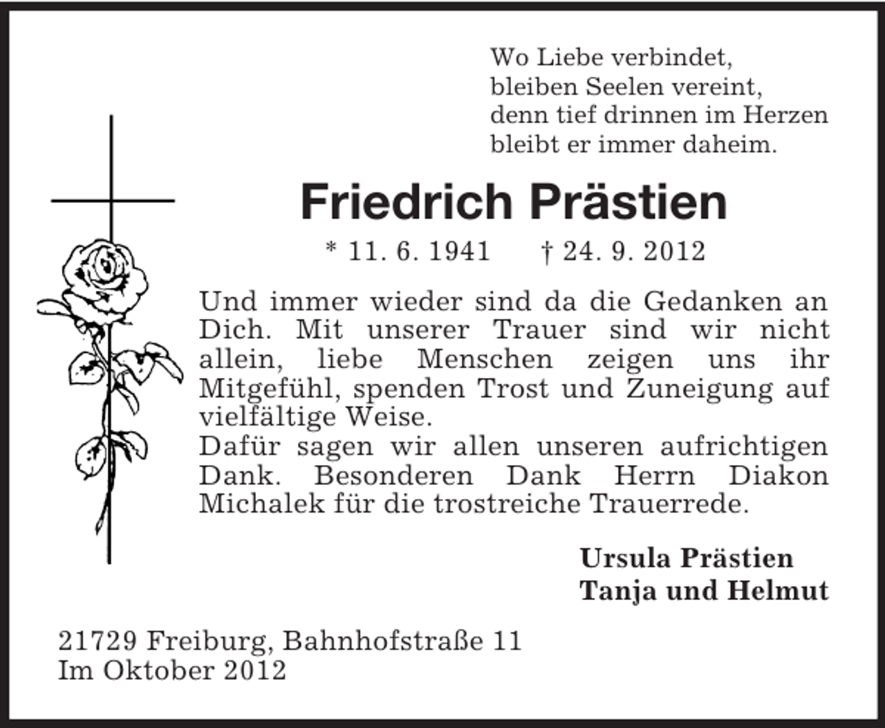 <p>Wo Liebe verbindet,<br />bleiben Seelen vereint,<br />denn tief drinnen im Herzen<br />bleibt er immer daheim.</p><p>Friedrich Prästien<br />* 11. 6. 1941</p><p>† 24. 9. 2012</p><p>Und immer wieder sind da die Gedanken an<br />Dich. Mit unserer Trauer sind wir nicht<br />allein, liebe Menschen zeigen uns ihr<br />Mitgefühl, spenden Trost und Zuneigung auf<br />vielfältige Weise.<br />Dafür sagen wir allen unseren aufrichtigen<br />Dank. Besonderen Dank Herrn Diakon<br />Michalek für die trostreiche Trauerrede.<br />Ursula Prästien<br />Tanja und Helmut<br />21729 Freiburg, Bahnhofstraße 11<br />Im Oktober 2012</p>