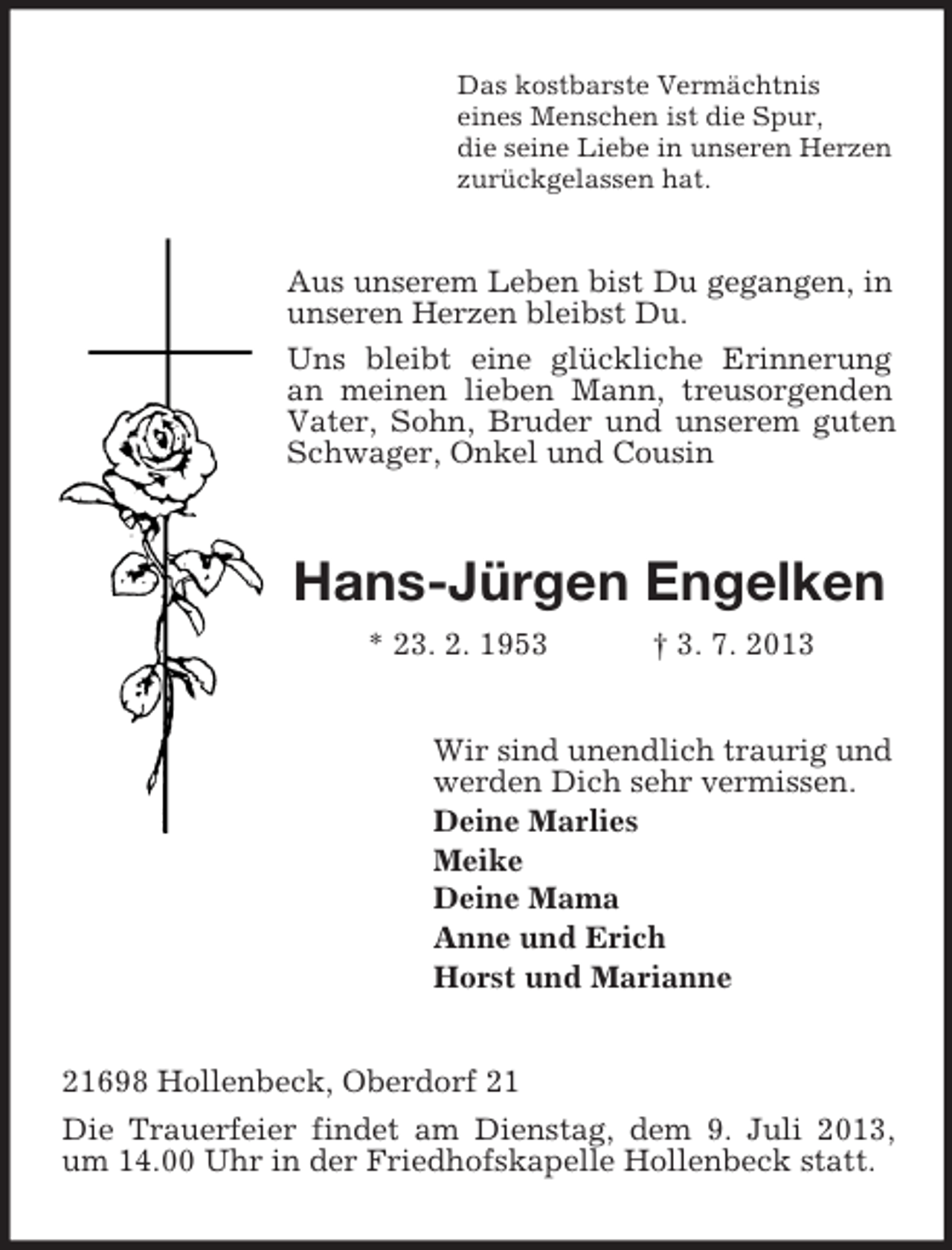 <p>Das kostbarste Vermächtnis<br />eines Menschen ist die Spur,<br />die seine Liebe in unseren Herzen<br />zurückgelassen hat.</p><p>Aus unserem Leben bist Du gegangen, in<br />unseren Herzen bleibst Du.<br />Uns bleibt eine glückliche Erinnerung<br />an meinen lieben Mann, treusorgenden<br />Vater, Sohn, Bruder und unserem guten<br />Schwager, Onkel und Cousin</p><p>Hans-Jürgen Engelken<br />* 23. 2. 1953</p><p>† 3. 7. 2013</p><p>Wir sind unendlich traurig und<br />werden Dich sehr vermissen.<br />Deine Marlies<br />Meike<br />Deine Mama<br />Anne und Erich<br />Horst und Marianne</p><p>21698 Hollenbeck, Oberdorf 21<br />Die Trauerfeier findet am Dienstag, dem 9. Juli 2013,<br />um 14.00 Uhr in der Friedhofskapelle Hollenbeck statt.</p>