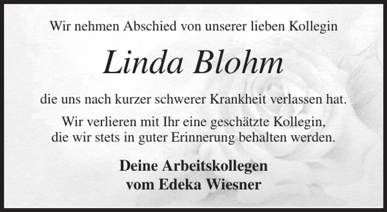 <p>Wir nehmen Abschied von unserer lieben Kollegin<br />Linda Blohm<br />die uns nach kurzer schwerer Krankheit verlassen hat.<br />Wir verlieren mit Ihr eine geschätzte Kollegin,<br />die wir stets in guter Erinnerung behalten werden.<br />Deine Arbeitskollegen<br />vom Edeka Wiesner</p>
