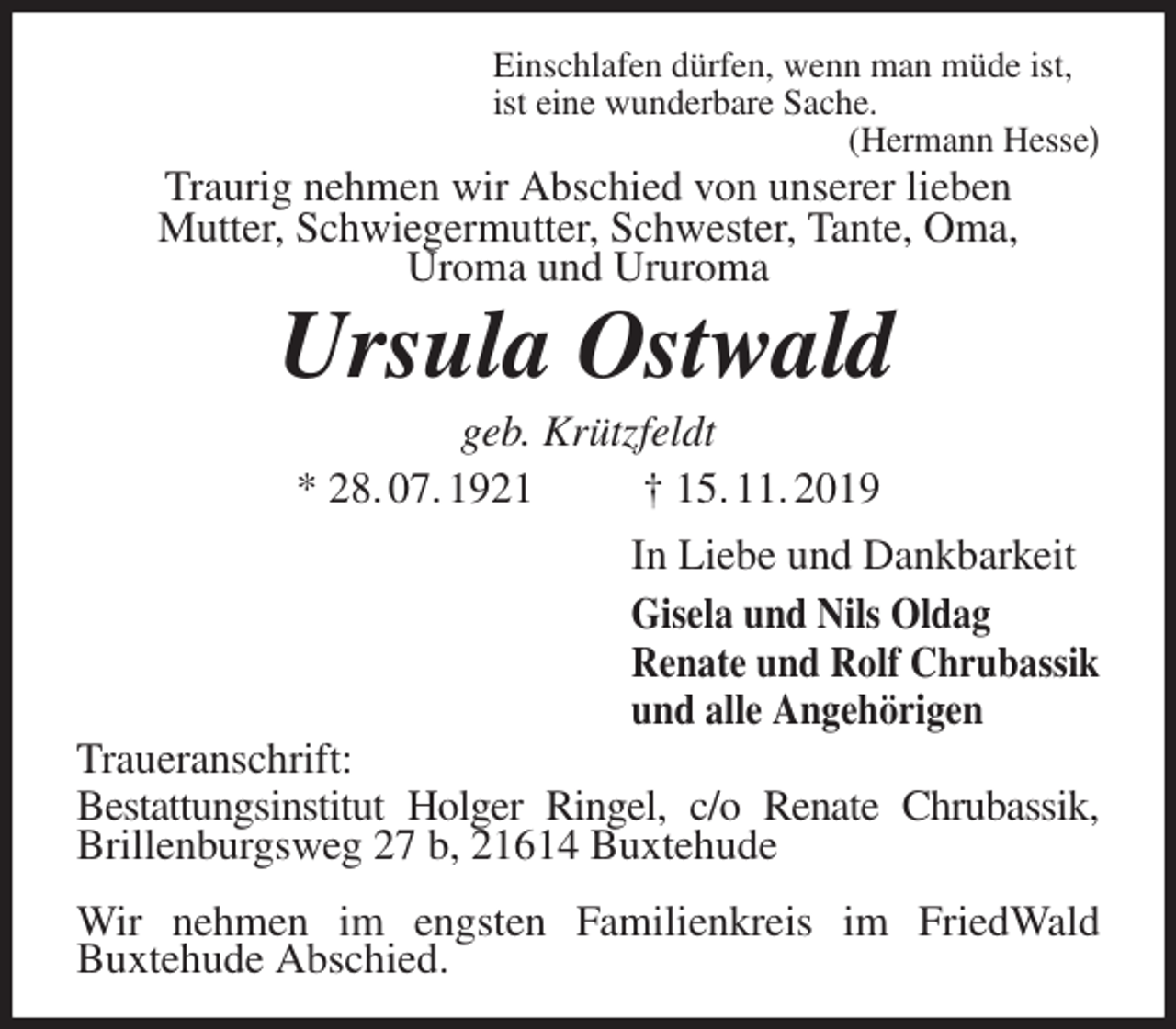 <p>Einschlafen dürfen, wenn man müde ist,<br />ist eine wunderbare Sache.<br />(Hermann Hesse)<br />Traurig nehmen wir Abschied von unserer lieben<br />Mutter, Schwiegermutter, Schwester, Tante, Oma,<br />Uroma und Ururoma<br />Ursula Ostwald<br />geb. Krützfeldt<br />* 28. 07. 1921 † 15. 11. 2019<br />In Liebe und Dankbarkeit<br />Gisela und Nils Oldag<br />Renate und Rolf Chrubassik<br />und alle Angehörigen<br />Traueranschrift:<br />Bestattungsinstitut Holger Ringel, c/o Renate Chrubassik,<br />Brillenburgsweg 27 b, 21614 Buxtehude</p><p>Wir nehmen im engsten Familienkreis im FriedWald<br />Buxtehude Abschied.</p>