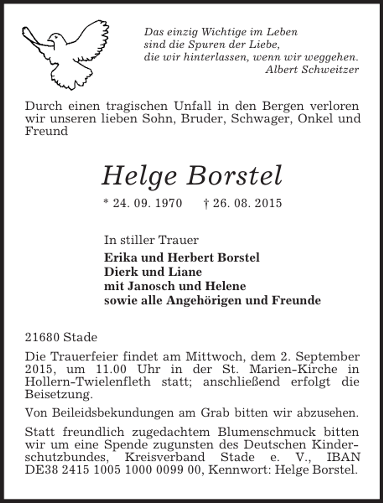 <p>Das einzig Wichtige im Leben<br />sind die Spuren der Liebe,<br />die wir hinterlassen, wenn wir weggehen.<br />Albert Schweitzer<br />Durch einen tragischen Unfall in den Bergen verloren wir unseren lieben Sohn, Bruder, Schwager, Onkel und Freund<br />Helge Borstel<br />* 24. 09. 1970 † 26. 08. 2015<br />In stiller Trauer<br />Erika und Herbert Borstel<br />Dierk und Liane<br />mit Janosch und Helene<br />sowie alle Angehörigen und Freunde<br />21680 Stade<br />Die Trauerfeier findet am Mittwoch, dem 2. September 2015, um 11.00 Uhr in der St. Marien-Kirche in<br />Hollern-Twielenfleth statt; anschließend erfolgt die<br />Beisetzung.<br />Von Beileidsbekundungen am Grab bitten wir abzusehen.<br />Statt freundlich zugedachtem Blumenschmuck bitten wir um eine Spende zugunsten des Deutschen Kinderschutzbundes, Kreisverband Stade e. V., IBAN DE38 2415 1005 1000 0099 00, Kennwort: Helge Borstel.</p>