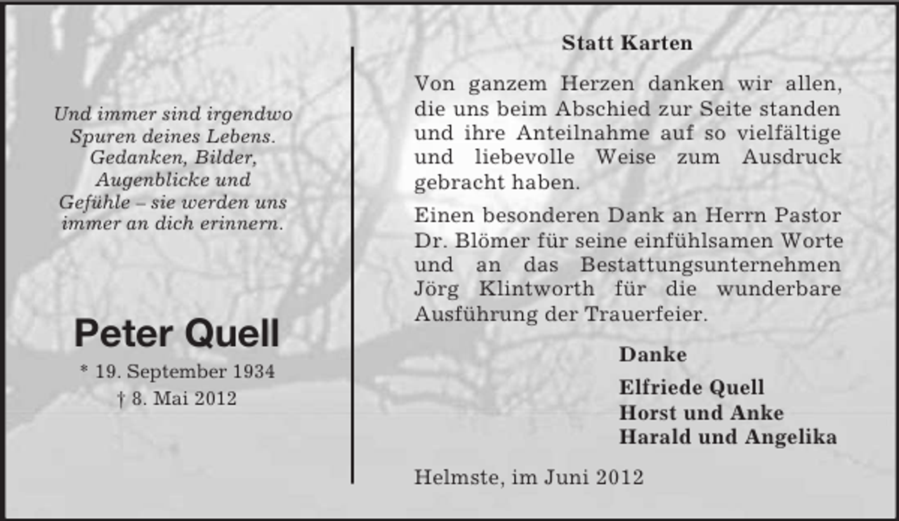 <p>Statt Karten<br />Und immer sind irgendwo<br />Spuren deines Lebens.<br />Gedanken, Bilder,<br />Augenblicke und<br />Gefühle – sie werden uns<br />immer an dich erinnern.</p><p>Peter Quell<br />* 19. September 1934<br />† 8. Mai 2012</p><p>Von ganzem Herzen danken wir allen,<br />die uns beim Abschied zur Seite standen<br />und ihre Anteilnahme auf so vielfältige<br />und liebevolle Weise zum Ausdruck<br />gebracht haben.<br />Einen besonderen Dank an Herrn Pastor<br />Dr. Blömer für seine einfühlsamen Worte<br />und an das Bestattungsunternehmen<br />Jörg Klintworth für die wunderbare<br />Ausführung der Trauerfeier.<br />Danke<br />Elfriede Quell<br />Horst und Anke<br />Harald und Angelika<br />Helmste, im Juni 2012</p>