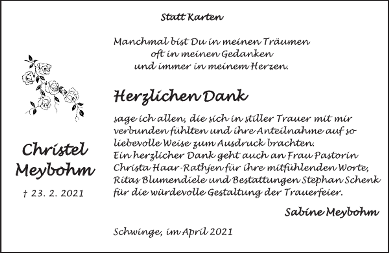 <p>Statt Karten</p>
<p>Manchmal bist Du in meinen Träumen</p>
<p>oft in meinen Gedanken</p>
<p>und immer in meinem Herzen.</p>
<p>Christel<br />Meybohm</p>
<p>† 23. 2. 2021</p>
<p>Herzlichen Dank</p>
<p>sage ich allen, die sich in stiller Trauer mit mir</p>
<p>verbunden fühlten und ihre Anteilnahme auf so</p>
<p>liebevolle Weise zum Ausdruck brachten.</p>
<p>Ein herzlicher Dank geht auch an Frau Pastorin</p>
<p>Christa Haar-Rathjen für ihre mitfühlenden Worte,</p>
<p>Ritas Blumendiele und Bestattungen Stephan Schenk</p>
<p>für die würdevolle Gestaltung der Trauerfeier.</p>
<p>Sabine Meybohm</p>
<p>Schwinge, im April 2021</p>